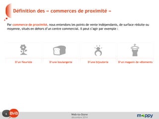 6 
décembre 2014 
Web-to-Store 
Définition des « commerces de proximité » 
Par commerce de proximité, nous entendons les points de vente indépendants, de surface réduite ou moyenne, situés en dehors d’un centre commercial. Il peut s’agir par exemple : 
D’un fleuriste 
D’une boulangerie 
D’une bijouterie 
D’un magasin de vêtements  