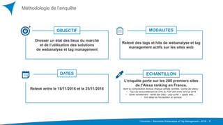 Converteo – Baromètre Webanalyse et Tag Management – 2016 –
Relevé entre le 18/11/2016 et le 25/11/2016
L’enquête porte sur les 200 premiers sites
de l’Alexa ranking en France,
dont la composition évolue chaque année (entrée / sortie de sites) :
• Taux de renouvellement de 21% du TOP 200 entre 2015 et 2016
• Après retraitement - retrait des sites « pop-under », applis web, …
• Voir détail de l’échantillon en annexe
Dresser un état des lieux du marché
et de l’utilisation des solutions
de webanalyse et tag management
Relevé des tags et hits de webanalyse et tag
management actifs sur les sites web
Méthodologie de l’enquête
2
ECHANTILLONDATES
OBJECTIF MODALITES
 