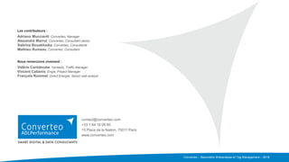 Converteo – Baromètre Webanalyse et Tag Management – 2016
Les contributeurs :
Adriano Mucciardi, Converteo, Manager
Alexandre Marrot, Converteo, Consultant senior
Sabrina Bouakkadia, Converteo, Consultante
Mathieu Rumeau, Converteo, Consultant
Nous remercions vivement :
Valérie Cantaloube, Ventadis, Traffic Manager
Vincent Cabanis, Engie, Project Manager
François Rommel, Direct Energie, Senior web analyst
contact@converteo.com
+33 1 84 16 06 60
15 Place de la Nation, 75011 Paris
www.converteo.com
 