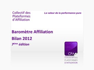 Collectif des
Plateformes
d’Affiliation
Baromètre Affiliation
Bilan 2012
7ème édition
La valeur de la performance pure
 