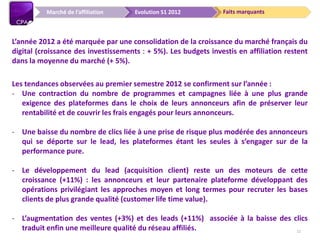 Faits marquantsEvolution S1 2012
L’année 2012 a été marquée par une consolidation de la croissance du marché français du
digital (croissance des investissements : + 5%). Les budgets investis en affiliation restent
dans la moyenne du marché (+ 5%).
Les tendances observées au premier semestre 2012 se confirment sur l’année :
- Une contraction du nombre de programmes et campagnes liée à une plus grande
exigence des plateformes dans le choix de leurs annonceurs afin de préserver leur
rentabilité et de couvrir les frais engagés pour leurs annonceurs.
- Une baisse du nombre de clics liée à une prise de risque plus modérée des annonceurs
qui se déporte sur le lead, les plateformes étant les seules à s’engager sur de la
performance pure.
- Le développement du lead (acquisition client) reste un des moteurs de cette
croissance (+11%) : les annonceurs et leur partenaire plateforme développant des
opérations privilégiant les approches moyen et long termes pour recruter les bases
clients de plus grande qualité (customer life time value).
- L’augmentation des ventes (+3%) et des leads (+11%) associée à la baisse des clics
traduit enfin une meilleure qualité du réseau affiliés.
Marché de l’affiliation
12
 