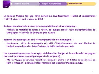 Faits marquantsBudgets et programmesSecteurs d’activité
Le secteur Maison fait une forte percée en investissements (+58%) et programmes
(+104%) et surinvestit le canal en 2012 -
Secteurs ayant enregistrés une forte augmentation des investissements :
- Articles et matériel de sport : +144% de budget contre +13% d’augmentation de
campagnes => arrivée de quelques gros acteurs
Secteurs ayant enregistrés une forte augmentation des campagnes :
- Jeu/Jouets : +87% de campagnes et +33% d’investissements soit une dilution du
budget moyen liée à l’arrivée d’acteurs de taille moins importante
Les sur-investisseurs (=secteurs ayant stabilisés leur budget et le nombre de campagnes
mais surinvestissant le canal par rapport à la moyenne) :
- Mode, Voyage et Services restent les secteurs « phare » et fidèles au canal mais se
font « rattraper » de manière très marquée par le secteur Maison en 2012.
17
 