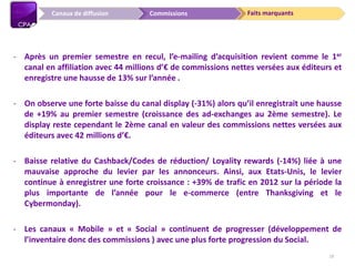 Faits marquantsCommissionsCanaux de diffusion
- Après un premier semestre en recul, l’e-mailing d’acquisition revient comme le 1er
canal en affiliation avec 44 millions d’€ de commissions nettes versées aux éditeurs et
enregistre une hausse de 13% sur l’année .
- On observe une forte baisse du canal display (-31%) alors qu’il enregistrait une hausse
de +19% au premier semestre (croissance des ad-exchanges au 2ème semestre). Le
display reste cependant le 2ème canal en valeur des commissions nettes versées aux
éditeurs avec 42 millions d’€.
- Baisse relative du Cashback/Codes de réduction/ Loyality rewards (-14%) liée à une
mauvaise approche du levier par les annonceurs. Ainsi, aux Etats-Unis, le levier
continue à enregistrer une forte croissance : +39% de trafic en 2012 sur la période la
plus importante de l’année pour le e-commerce (entre Thanksgiving et le
Cybermonday).
- Les canaux « Mobile » et « Social » continuent de progresser (développement de
l’inventaire donc des commissions ) avec une plus forte progression du Social.
19
 