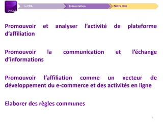 Notre rôlePrésentationLe CPA
Promouvoir et analyser l’activité de plateforme
d’affiliation
Promouvoir la communication et l’échange
d’informations
Promouvoir l’affiliation comme un vecteur de
développement du e-commerce et des activités en ligne
Elaborer des règles communes
3
 