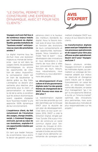 101BAROMÈTRE de la transformation digitale 2015
périence client à la hauteur
des meilleurs standards du
digital. Nous la faisons évo-
luer avec et pour nos clients,
en fonction des évolutions
de leurs comportements et
des opportunités technolo-
giques. Nous travaillons en
mode test  learn : nous
développons des innovations
et nous demandons à nos
clients de nous dire si elles
leur conviennent ou pas. En
fonction de leurs retours,
nous industrialisons, nous
modifions ou nous abandon-
nons des projets.
Le développement d'une
culture et d'une gouvernance
digitale reste l'un des grands
thèmes de changement de la
SNCF. Pouvez-vous nous en
dire plus ?
La transformation digitale
est l’une des priorités qui ont
été identifiées par le Groupe
SNCF pour la réussite de
son plan de développement.
C’est dans ce but qu’en oc-
tobre 2014, SNCF a créé la
Direction Digital, dirigée par
Yves Tyrode. Elle a pour mis-
sion de construire un socle
commun digital pour l’en-
semble du Groupe et d’im-
pulser une dynamique trans-
versale à toutes ses activités.
Il s’agit d’une démarche vo-
lontariste de synergies per-
mettant d’adapter SNCF aux
enjeux et aux besoins de ses
clients.
La transformation digitale
passe aussi par l'adaptation de
vos processus opérationnels
et de support pour être plus
efficace au plan opérationnel.
Quant est-il pour Voyages-
sncf.com ?
Depuis plusieurs années,
Voyages-sncf.com a adopté
les méthodes Agiles, qui per-
mettent un pilotage de l’en-
treprise adapté aux enjeux
de réactivité et d’exigence
client induits par le digital.
Concrètement, on casse les
silos, on développe l’auto-
nomie des équipes, on passe
d’un management go / no
go à une approche itérative.
A la clé, un time-to-market
optimisé, des innovations
plus pertinentes, mais aussi
des équipes plus motivées et
plus responsabilisées sur les
projets !
Le digital permet de
construire une expérience
dynamique, avec et pour nos
clients.
avis
d'expert
Voyages-sncf.com fait face à
de nombreux enjeux induits
par l'avènement du digital.
Quelles grandes évolutions de
business model anticipez-
vous au cours des prochaines
années ?
Le digital imprime tous les
dix-huit mois une évolution
majeure au monde de l’entre-
prise : que ce soit dans les
usages clients, les possibilités
technologiques ou encore
les opportunités de créa-
tion de valeur. Aujourd’hui,
la connaissance client est
en train de bouleverser la
donne grâce au Big Data.
L’entreprise va devenir plus
sachante, plus réactive, plus
pertinente pour le client. La
personnalisation va devenir
la clé de la vente, à condition
que les acteurs économiques
soient capables d’adapter
leurs business models à une
approche 100% dynamique
de leur environnement.
L'expérience client, du fait
notamment de l'évolution
des usages, change (mobile,
social…). Comment Voyages-
sncf.com, qui est au cœur de
ces évolutions, exploite-t-il
ces opportunités induites par
le digital ?
En tant que leader français
du e-commerce, nous avons
le devoir de garantir une ex-
 