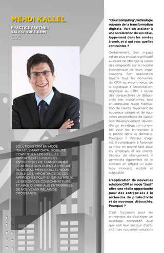 102
Cloudcomputing,technologie
majeure de la transformation
digitale. Va-t-on assister à
une accélération de son déve-
loppement dans les années
à venir, et si oui avec quelles
contraintes ?
Certainement. Son impact
est de plus en plus significatif
au point de changer la vision
des dirigeants sur le modèle
économique de leurs orga-
nisations. Son application
touche tous les domaines,
du CRM au e-commerce, de
la logistique à l'exploitation.
Appliqué au CRM, il ouvre
des perspectives de débou-
chés très importantes, tant
en conquête qu'en fidélisa-
tion de clients, favorisant de
nouveaux usages et de nou-
velles propositions de valeur.
Son développement devien-
dra un avantage concurren-
tiel pour les entreprises à
la pointe dans ce domaine.
Pourquoi ? Vecteur d'agi-
lité, il contribuera à favoriser
sa mise en œuvre tant pour
les employés et les clients.
Vecteur de changement, il
permettra également de le
soutenir en offrant un outil-
lage innovant, mobile et
adaptable.
L'application de nouvelles
solutionsCRMenmodeSaaS
offre une réelle opportunité
pour des entreprises à la
recherche de productivité
et de nouveaux débouchés.
Pourquoi ?
C'est l'occasion pour les
entreprises de s'octroyer un
avantage compétitif, quel
que soit leur secteur d'acti-
vité. Les nouvelles solutions
meHdi kallel
practice partner
salesforce.com
csc
Solutions CRM en mode
SaaS, Smart Data, mobilité
constituent de réelles
opportunités pour les
entreprises de transformer
leur relation client à l'heure
du digital. Mehdi Kallel nous
parle de l’importance de ces
approches pour saisir au mieux
le besoin des consommateurs
et ainsi ouvrir aux entreprises
de nouveaux relais de
croissance.
 