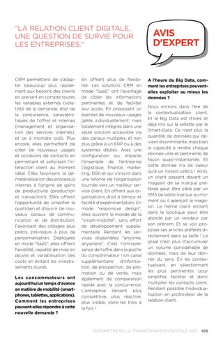 103BAROMÈTRE de la transformation digitale 2015
CRM permettent de s'adap-
ter beaucoup plus rapide-
ment aux besoins des clients
en prenant en compte toutes
les variables externes (vola-
tilité de la demande, état de
la concurrence, caractéris-
tiques de l'offre) et internes
(management et organisa-
tion des services internes),
et ce à moindre coût. Plus
encore, elles permettent de
créer de nouveaux usages
et occasions de contacts en
permettant et sollicitant l'in-
teraction client au moment
idéal. Elles favorisent la dé-
matérialisation des processus
internes à l'origine de gains
de productivité (production
et transaction). Elles offrent
l'opportunité de simplifier le
quotidien et d'ouvrir de nou-
veaux canaux de commu-
nication et de distribution.
Favorisant des ciblages plus
précis, pré-requis à plus de
personnalisation. Déployées
en mode SaaS, elles offrent
flexibilité, rapidité de mise en
œuvre et variabilisation des
coûts en évitant les investis-
sements lourds.
Les consommateurs ont
aujourd'hui un temps d'avance
en matière de mobilité (smart-
phones,tablettes,applications).
Comment les entreprises
peuvent-ellesrépondreàcette
nouvelle demande ?
En offrant plus de flexibi-
lité. Les solutions CRM en
mode SaaS ont l'avantage
de cibler les informations
pertinentes et de faciliter
leur accès. En proposant un
éventail de nouveaux usages
gérés individuellement, mais
totalement intégrés dans une
seule solution accessible via
des canaux multiples, et non
plus grâce à un ERP ou à des
systèmes dédiés. Avec une
configuration qui impacte
l'ensemble de l'entreprise
(logistique, finance, marke-
ting, DSI) et qui s'inscrit dans
une refonte de l'organisation
tournée vers un meilleur ser-
vice client. En offrant aux or-
ganisations droit à l'erreur et
facilité d'expérimentation. En
mode responsive design,
elles ouvrent le monde de la
smart-mobilité, sans effort
de développement supplé-
mentaire. Rendant les ser-
vices disponibles anytime,
anywhere. C'est l'omnipré-
sence de l'offre dans la poche
du consommateur ! Un canal
supplémentaire d'informa-
tion, de prospection, de pro-
motion ou de vente, mais
également de comparaison
rapide avec la concurrence.
L'entreprise devient plus
compétitive, plus réactive,
plus visible, voire les trois à
la fois !
A l'heure du Big Data, com-
ment les entreprises peuvent-
elles exploiter au mieux les
données ?
Nous entrons dans l'ère de
la contextualisation client.
Et le Big Data est d'ores et
déjà mis sur la sellette par le
Smart-Data. Ce n'est plus la
quantité de données qui de-
vient discriminante, mais bien
la capacité à rendre chaque
donnée utile et pertinente de
façon quasi-instantanée. Et
cette donnée n'a de valeur
qu'à un instant précis ! Ainsi,
un client passant devant un
magasin de sa marque pré-
férée peut être ciblé par un
SMS de ladite marque au mo-
ment où il aperçoit le maga-
sin. Le même client entrant
dans la boutique peut être
abordé par un vendeur par
son prénom. Et se voir pro-
poser ses articles préférés di-
rectement dans sa taille ! Le
graal n'est plus d'accumuler
un volume considérable de
données, mais de leur don-
ner du sens. En les contex-
tualisant, en sélectionnant
les plus pertinentes pour
simplifier, faciliter et donc
multiplier les contacts client.
Rendant possible l'individua-
lisation en profondeur de la
relation client.
La relation client digitale,
une question de survie pour
les entreprises.
avis
d'expert
 