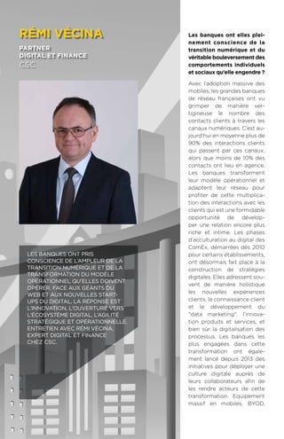 106
Les banques ont elles plei-
nement conscience de la
transition numérique et du
véritable bouleversement des
comportements individuels
et sociaux qu’elle engendre ?
Avec l’adoption massive des
mobiles, les grandes banques
de réseau françaises ont vu
grimper de manière ver-
tigineuse le nombre des
contacts clients à travers les
canaux numériques. C’est au-
jourd’hui en moyenne plus de
90% des interactions clients
qui passent par ces canaux,
alors que moins de 10% des
contacts ont lieu en agence.
Les banques transforment
leur modèle opérationnel et
adaptent leur réseau pour
profiter de cette multiplica-
tion des interactions avec les
clients qui est une formidable
opportunité de dévelop-
per une relation encore plus
riche et intime. Les phases
d’acculturation au digital des
ComEx, démarrées dès 2010
pour certains établissements,
ont désormais fait place à la
construction de stratégies
digitales. Elles adressent sou-
vent de manière holistique
les nouvelles expériences
clients, la connaissance client
et le développement du
data marketing, l’innova-
tion produits et services, et
bien sûr la digitalisation des
processus. Les banques les
plus engagées dans cette
transformation ont égale-
ment lancé depuis 2013 des
initiatives pour déployer une
culture digitale auprès de
leurs collaborateurs afin de
les rendre acteurs de cette
transformation. Equipement
massif en mobiles, BYOD,
rémi vécina
partner
digital et finance
csc
Les banques ont pris
conscience de l’ampleur de la
transition numérique et de la
transformation du modèle
opérationnel qu’elles doivent
opérer. Face aux géants du
web et aux nouvelles start-
ups du digital, la réponse est
l’innovation, l’ouverture vers
l’écosystème digital, l’agilité
stratégique et opérationnelle.
Entretien avec Rémi Vécina,
expert Digital et Finance
chez CSC.
 