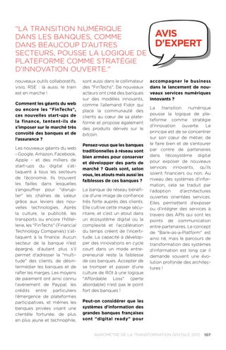107BAROMÈTRE de la transformation digitale 2015
nouveaux outils collaboratifs,
visio, RSE : là aussi, le train
est en marche !
Comment les géants du web
ou encore les FinTechs,
ces nouvelles start-ups de
la finance, tentent-ils de
s’imposer sur le marché très
convoité des banques et de
l’assurance ?
Les nouveaux géants du web
- Google, Amazon, Facebook,
Apple - et des milliers de
start-ups du digital s’at-
taquent à tous les secteurs
de l’économie. Ils trouvent
les failles dans lesquelles
s’engouffrer pour disrup-
ter les chaînes de valeur
grâce aux leviers des nou-
velles technologies. Après
la culture, la publicité, les
transports ou encore l’hôtel-
lerie, les FinTechs (Financial
Technology Companies) s’at-
taquent à la finance. Aucun
secteur de la banque n’est
épargné, d’autant plus s’il
permet d’adresser la multi-
tude des clients, de désin-
termédier les banques et de
rafler les marges. Les moyens
de paiement ont ainsi connu
l’avènement de Paypal, les
crédits entre particuliers
l’émergence de plateformes
participatives, et mêmes les
banques privées visant une
clientèle fortunée, de plus
en plus jeune et technophile,
sont aussi dans le collimateur
des FinTechs. De nouveaux
acteurs ont créé des banques
sur des modèles innovants,
comme l’allemand Fidor qui
place la communauté des
clients au cœur de sa plate-
forme et propose également
des produits dérivés sur le
bitcoin.
Pensez-vous que les banques
traditionnelles à réseau sont
bien armées pour conserver
et développer des parts de
marché ? Quels sont, selon
vous, les atouts mais aussi les
faiblesses de ces banques ?
La banque de réseau bénéfi-
cie d’une image de confiance
très forte auprès des clients.
Elle cultive cette image sécu-
ritaire, et c’est un atout dans
un écosystème digital où la
complexité et l’accélération
du temps créent de l’incerti-
tude. La capacité à dévelop-
per des innovations en cycle
court dans un mode entre-
preneurial reste la faiblesse
de ces banques. Accepter de
se tromper et passer d’une
culture de ROI à une logique
Affordable Loss (perte
abordable) n’est pas le point
fort des banques !
Peut-on considérer que les
systèmes d'information des
grandes banques françaises
sont digital ready pour
accompagner le business
dans le lancement de nou-
veaux services numériques
innovants ?
La transition numérique
pousse la logique de pla-
teforme comme stratégie
d’innovation ouverte. Le
principe est de se concentrer
sur son cœur de métier, de
le faire bien et de s’entourer
par contre de partenaires
dans l’écosystème digital
pour exposer de nouveaux
services innovants, qu’ils
soient financiers ou non. Au
niveau des systèmes d'infor-
mation, cela se traduit par
l’adoption d’architectures
ouvertes orientées services.
Elles permettent d’exposer
ou d’intégrer des services à
travers des APIs qui sont les
points de communication
entre partenaires. Le concept
de Bank-as-a-Platform est
ainsi né, mais le parcours de
transformation des systèmes
d'information est long car il
demande souvent une évo-
lution profonde des architec-
tures !
La transition numérique
dans les banques, comme
dans beaucoup d’autres
secteurs, pousse la logique de
plateforme comme stratégie
d’innovation ouverte.
avis
d'expert
 