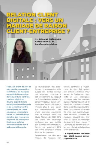 110
Par Tiphaine Quéguiner,
Consultante CSC en
transformation digitale
RELATION CLIENT
DIGITALE : VERS UN
MARIAGE DE RAISON
CLIENT-ENTREPRISE ?
La multiplication des plate-
formes communautaires et le
succès des médias sociaux
ont largement contribué à
cet inversement du rapport
de force client-entreprise. Ce
consomm’acteur, tantôt am-
bassadeur, tantôt détracteur,
n’hésite plus à faire savoir
son mécontentement lors
d’une mauvaise expérience
avec la marque. Selon une
étude Nielsen de 2012, 90%
des clients font davantage
confiance aux avis publiés
par d’autres consommateurs,
tandis que seulement 20%
des clients croient aux propos
émis par les marques.
Désenchanté par des pro-
messes de marques non
tenues, confronté à l’hyper-
choix, le client 2.0 devient
plus difficile à fidéliser. Pour
autant, la fidélisation client
reste un axe stratégique
prioritaire pour les marques
puisque fidéliser revient 5 à 10
fois moins cher que conquérir.
Dans ce contexte particulière-
ment concurrentiel où la fidé-
lité n’est plus systématique-
ment de mise, comment les
marques peuvent-elles tirer
profit du digital pour engager
durablement leurs clients  ?
Les marques doivent-elles al-
ler vers plus de collaboration
client-entreprise ?
Le digital permet une rela-
tion client-marque davan-
tage bilatérale
Face à un client de plus en
plus mobile, connecté et
surinformé, les marques
ont parfois l’impression
d’avoir perdu le contrôle.
Le client digital est
devenu expert dans la
recherche du meilleur prix
et de la meilleure offre.
Décomplexé, ce client
omnicanal se renseigne
online ou par téléphone,
mobilise des ressources
en points de vente pour
finalement acheter
-souvent ailleurs- sur le
web, au meilleur prix.
 