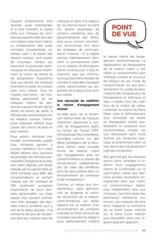 111BAROMÈTRE de la transformation digitale 2015
Support d'interactions plus
directes, quasi instantanées
et à tout moment, le digital
offre aux marques de nom-
breuses opportunités de créer
une relation avec leurs clients.
La multiplication des outils
nomades (smartphones, ta-
blettes, pad…), et l’essor des
réseaux sociaux, sont autant
de nouveaux canaux qui
favorisent la proximité client-
marques, en réduisant notam-
ment la notion de temps et
de géographie. Aujourd’hui
plus que jamais, les marques
cherchent à rester en contact
avec leurs clients. Tous les
moyens sont bons : du mar-
keting géolocalisé où les
marques ciblent les per-
sonnes à proximité afin de les
attirer en points de vente, à
l’écoute des conversations sur
les réseaux sociaux, l’entre-
prise redouble d’effort pour
capter des clients de plus en
plus volatiles.
Pour autant, certaines mé-
thodes commerciales jugées
trop intrusives peinent à
trouver l’adhésion d’un client
digital devenu plus soucieux
de protéger ses données per-
sonnelles. Paradoxe de la rela-
tion client digitale, une étude
réalisée par le cabinet BVA en
2014 constate que 68% des
consommateurs se sentent
traqués par les marques et
19% seulement acceptent
l’exploitation de leurs don-
nées personnelles. Le client
digital, trop souvent sollicité,
veut bien partager ses don-
nées mais à condition qu’il y
voit de la valeur ajoutée. A la
recherche de plus de récipro-
cité dans leur relation avec les
marques et dans une logique
de qui donne reçoit, le client
2.0 attend davantage de
contenu marketing, plus de
personnalisation des offres,
ainsi qu’un contact commer-
cial ré-humanisé. Exit donc
les stratégies de communi-
cation massive  ! Si le digital
permet indéniablement d’en-
richir la connaissance client
via la collecte d’informations
clients multisources, il faut en
revanche que ces informa-
tions puissent être utilisées de
manière à créer des messages
ciblés, personnalisés qui ap-
portent de la valeur et du sens
aux clients.
Une nécessité de redéfinir
la notion d’engagement
mutuel
Au-delà donc de la dimen-
sion relationnelle, les marques
cherchent désormais à sus-
citer de l’engagement client.
La notion de Social CRM
introduite par Paul Greenberg,
considéré comme l’un des
pères fondateurs de la disci-
pline, définit cette nouvelle
forme de relation client
par l’engagement avec les
consommateurs au travers de
conversations collaboratives
afin de créer des bénéfices
pour les deux parties dans un
environnement de confiance
et de transparence.
Comme un retour aux fon-
damentaux, cette définition
met en évidence la notion
de réciprocité de la relation
client-entreprise qui passe
d’abord par la création d’un
environnement de confiance
mutuelle. En effet, force est de
constater que l’ère du digital a
aussi profondément modifié
la nature même de l’enga-
gement client–entreprise. La
digitalisation de l’écosystème
de la relation client a fait
naître un consommateur plus
impliqué, critique et soucieux
de l’impact de son mode de
consommation sur son envi-
ronnement. En quête de sens,
il attend des marques plus de
transparence et d’éthique et
cela, à travers tous les mail-
lons de la chaîne de valeur.
L’exemple du drame du Rana
Plaza suite à l’effondrement
d’un immeuble de textile
au Bangladesh illustre par-
faitement la naissance d’un
consommateur citoyen qui
voit dorénavant dans l'acte
d'achat une dimension poli-
tique, et entend faire valoir sa
voix face à des industriels qu'il
juge peu scrupuleux.
Bon gré mal gré, les marques
seront donc amenées à re-
définir leurs engagements
clients et s’interroger sur la
signification réelle des rela-
tions qu’elles souhaitent en-
treprendre avec leur client.
Le consommateur digital,
plus indépendant face aux
marques, n’est plus dupe des
promesses marketing non
tenues. Les marques doivent
donc regagner la confiance
de ce client hyper sollicité
sur la base d’une relation
plus équitable, dans une lo-
gique gagnant-gagnant.
point
de vue
 