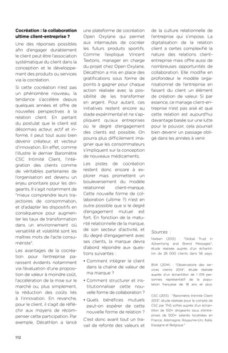 112
Sources  :
Nielsen (2012) : Global Trust in
Advertising and Brand Messages,
étude réalisée auprès d’un échantil-
lon de 28 000 clients dans 56 pays.
BVA (2014) : Observatoire des ser-
vices clients 2014, étude réalisée
auprès d’un échantillon de 1 019 per-
sonnes représentatif de la popu-
lation française de 18 ans et plus.
CSC (2013) : Baromètre Intimité Client
2013, étude réalisée pour le compte de
CSC par TNS sofres auprès d’un échan-
tillon de 100+ dirigeants issus d’entre-
prises de 500+ salariés localisées en
France, Allemagne, Royaume-Uni, Italie,
Espagne et Belgique.
Cocréation : la collaboration
ultime client-entreprise ?
Une des réponses possibles
afin d’engager durablement
le client peut être l’association
systématique du client dans la
conception et le développe-
ment des produits ou services
via la cocréation.
Si cette cocréation n’est pas
un phénomène nouveau, la
tendance s’accélère depuis
quelques années et offre de
nouvelles perspectives à la
relation client. En partant
du postulat que le client est
désormais acteur, actif et in-
formé, il peut tout aussi bien
devenir créateur, et vecteur
d’innovation. En effet, comme
l'illustre le dernier Baromètre
CSC Intimité Client, l'inté-
gration des clients comme
de véritables partenaires de
l’organisation est devenu un
enjeu prioritaire pour les diri-
geants. Il s’agit notamment de
mieux comprendre leurs tra-
jectoires de consommation,
et d'adapter les dispositifs en
conséquence pour augmen-
ter les taux de transformation
dans un environnement où
versatilité et volatilité sont les
maîtres mots de l'acte consu-
mériste.
Les avantages de la cocréa-
tion pour l’entreprise pa-
raissent évidents notamment
via l’évaluation d’une proposi-
tion de valeur à moindre coût,
l’accélération de la mise sur le
marché ou, plus simplement,
la réduction des coûts liés
à l’innovation. En revanche,
pour le client, il s'agit de réflé-
chir aux moyens de récom-
penser cette participation. Par
exemple, Décathlon a lancé
une plateforme de cocréation
Open Oxylane qui permet
aux internautes de cocréer
les futurs produits sportifs.
Comme l’explique Vincent
Textoris, manager en charge
du projet chez Open Oxylane,
Décathlon a mis en place des
gratifications sous forme de
points à gagner pour chaque
action réalisée avec la pos-
sibilité de les transformer
en argent. Pour autant, ces
initiatives restent encore au
stade expérimental et ne s’ap-
pliquent qu’aux entreprises
où le degré d’engagement
des clients est possible. On
pourra plus difficilement ima-
giner que les consommateurs
s’impliquent sur la conception
de nouveaux médicaments.
Les pistes de cocréation
restent donc encore à ex-
plorer mais promettent un
bouleversement du modèle
relationnel client-marque.
Cette nouvelle forme de col-
laboration (ultime ?) n’est en
outre possible que si le degré
d’engagement mutuel est
fort. En fonction de la matu-
rité relationnelle de la marque,
de son secteur d'activité, et
du degré d’engagement avec
ses clients, la marque devra
d’abord répondre aux ques-
tions suivantes :
•	Comment intégrer le client
dans la chaîne de valeur de
ma marque ?
•	Comment structurer et ins-
titutionnaliser cette nou-
velle forme de collaboration ?
•	Quels bénéfices mutuels
peut-on espérer de cette
nouvelle forme de relation ?
C’est donc avant tout un tra-
vail de refonte des valeurs et
de la culture relationnelle de
l’entreprise qui s’impose. La
digitalisation de la relation
client a certes complexifié la
nature des relations client-
entreprise mais offre aussi de
nombreuses opportunités de
collaboration. Elle modifie en
profondeur le modèle orga-
nisationnel de l’entreprise en
faisant du client un élément
de création de valeur. Si par
essence, ce mariage client-en-
treprise n’est pas aisé et que
cette relation est aujourd'hui
davantage basée sur une lutte
pour le pouvoir, cela pourrait
bien devenir un passage obli-
gé dans les années à venir.
 