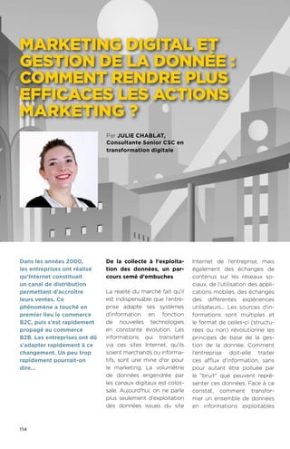 114
Par julie chablat,
Consultante Senior CSC en
transformation digitale
Marketing digital et
gestion de la donnée :
comment rendre plus
efficaces les actions
marketing ?
De la collecte à l'exploita-
tion des données, un par-
cours semé d'embuches
La réalité du marché fait qu'il
est indispensable que l'entre-
prise adapte ses systèmes
d'information en fonction
de nouvelles technologies
en constante évolution. Les
informations qui transitent
via ces sites Internet, qu'ils
soient marchands ou informa-
tifs, sont une mine d'or pour
le marketing. La volumétrie
de données engendrée par
les canaux digitaux est colos-
sale. Aujourd'hui, on ne parle
plus seulement d'exploitation
des données issues du site
Internet de l'entreprise, mais
également des échanges de
contenus sur les réseaux so-
ciaux, de l'utilisation des appli-
cations mobiles, des échanges
des différentes expériences
utilisateurs... Les sources d’in-
formations sont multiples et
le format de celles-ci (structu-
rées ou non) révolutionne les
principes de base de la ges-
tion de la donnée. Comment
l'entreprise doit-elle traiter
ces afflux d'information, sans
pour autant être polluée par
le bruit que peuvent repré-
senter ces données. Face à ce
constat, comment transfor-
mer un ensemble de données
en informations exploitables
Dans les années 2000,
les entreprises ont réalisé
qu'Internet constituait
un canal de distribution
permettant d'accroître
leurs ventes. Ce
phénomène a touché en
premier lieu le commerce
B2C, puis s'est rapidement
propagé au commerce
B2B. Les entreprises ont dû
s'adapter rapidement à ce
changement. Un peu trop
rapidement pourrait-on
dire...
 