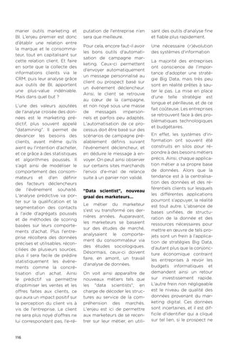 116
marier outils marketing et
BI. L’enjeu premier est donc
d’établir une relation entre
la marque et le consomma-
teur, tout en capitalisant sur
cette relation client. Et faire
en sorte que la collecte des
informations clients via le
CRM, puis leur analyse grâce
aux outils de BI, apportent
une plus-value indéniable.
Mais dans quel but ?
L’une des valeurs ajoutées
de l'analyse croisée des don-
nées est le marketing pré-
dictif, plus souvent appelé
datamining. Il permet de
devancer les besoins des
clients, avant même qu'ils
aient eu l'intention d'acheter,
et ce grâce à des statistiques
et algorithmes poussés. Il
s'agit ainsi de modéliser le
comportement des consom-
mateurs et d'en définir
des facteurs déclencheurs
de l'événement souhaité.
L'analyse prédictive va por-
ter sur la qualification et la
segmentation des contacts
à l'aide d'agrégats poussés
et de méthodes de scoring
basées sur leurs comporte-
ments d'achat. Plus l'entre-
prise récoltera des données
précises et utilisables, récon-
ciliées de plusieurs sources,
plus il sera facile de prédire
statistiquement les événe-
ments comme la concré-
tisation d'un achat. Ainsi
le prédictif va permettre
d'optimiser les ventes et les
offres faites aux clients, ce
qui aura un impact positif sur
la perception du client vis à
vis de l'entreprise. Le client
ne sera plus noyé d'offres ne
lui correspondant pas, l'e-ré-
putation de l'entreprise n’en
sera que meilleure.
Pour cela, encore faut-il avoir
les bons outils d'automati-
sation de campagne mar-
keting. Ceux-ci permettent
d'envoyer automatiquement
un message personnalisé au
client ou prospect basé sur
un événement déclencheur.
Ainsi, le client se retrouve
au cœur de la campagne,
et non noyé sous une masse
de messages imperson-
nels et parfois peu adaptés.
L'automatisation de ce pro-
cessus doit être basé sur des
scénarios de campagne pré-
alablement définis suivant
l'événement déclencheur, et
en déduire le message à en-
voyer. On peut ainsi observer
sur certains sites marchands
l'envoi d'e-mail de relance
suite à un panier non validé.
Data scientist, nouveau
graal des marketeurs…
Le métier du marketeur
s'est vu transformé ces der-
nières années. Auparavant,
les marketeurs se basaient
sur des études de marché,
analysaient le comporte-
ment du consommateur via
des études sociologiques.
Désormais, ceux-ci doivent
faire, en amont, un travail
d'analyse de données.
On voit ainsi apparaître de
nouveaux métiers tels que
les data scientists, en
charge de décoder les struc-
tures au service de la com-
préhension des marchés.
L'enjeu est ici de permettre
aux marketeurs de se recen-
trer sur leur métier, en utili-
sant des outils d'analyse fine
et fiable plus rapidement.
Une nécessaire (r)évolution
des systèmes d'information
La majorité des entreprises
ont conscience de l'impor-
tance d'adopter une straté-
gie Big Data, mais très peu
sont en réalité prêtes à sau-
ter le pas. La mise en place
d'une telle stratégie est
longue et périlleuse, et de ce
fait coûteuse. Les entreprises
se retrouvent face à des pro-
blématiques technologiques
et budgétaires.
En effet, les systèmes d'in-
formation ont souvent été
construits en silos pour ré-
pondre à des besoins métiers
précis. Ainsi, chaque applica-
tion métier a sa propre base
de données. Alors que la
tendance est à la centralisa-
tion des données et des ré-
férentiels clients sur lesquels
les différentes applications
pourront s'appuyer, la réalité
est tout autre. L'absence de
bases unifiées, de structu-
ration de la donnée et des
ressources nécessaires pour
mettre en œuvre de tels pro-
jets sont un frein à l'applica-
tion de stratégies Big Data,
d'autant plus que la conjonc-
ture économique contraint
les entreprises à revoir les
budgets informatiques et
demandent ainsi un retour
sur investissement rapide.
L'autre frein non négligeable
est le niveau de qualité des
données provenant du mar-
keting digital. Ces données
sont incertaines, et il est dif-
ficile d'identifier qui a cliqué
sur tel lien, si le prospect ne
 