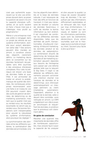 117BAROMÈTRE de la transformation digitale 2015
s'est pas authentifié aupa-
ravant sur le site. Les entre-
prises doivent donc se poser
la question de savoir s'ils ont
la capacité d'analyse suffi-
santes, et ce qu'ils veulent
en faire. L'heure n'est pas à
l'idéologie, mais plutôt au
pragmatisme !
Même si une entreprise n'est
pas prête à s'engager dans
un projet de refonte de son
système d'information, doit-
elle pour autant abandon-
ner cette idée ? Des actions
peuvent être menées en
amont, à condition d'avoir
des objectifs clairement
définis. Le marketing devra
donc se concentrer sur les
données facilement récupé-
rables sans être soumises
à des processus d'analyses
complexes. Pour cela, le pré-
requis est d'avoir une base
de données fiable et qua-
lifiée. Il est primordial de
traiter en amont la problé-
matique de qualité des don-
nées. De nombreuses entre-
prises reconnaissent avoir
une faille à ce niveau-là. Les
DSI pourront investir dans
des outils de gestion de don-
nées, de datamining ou de
marketing automation, mais
tant que la qualité n’est pas
au rendez-vous, les résultats
escomptés ne seront pas au
rendez-vous. De bonnes fon-
dations sont indispensables
pour assurer la robustesse
du système d’information,
alors pourquoi les négliger ?
La synchronisation des don-
nées entre les différents sys-
tèmes, la centralisation des
données est primordiale. Une
fois les objectifs bien délimi-
tés et la base de données
robuste, il est nécessaire de
fixer des KPIs en fonction de
l'existant. Il n'est pas néces-
saire de récolter un volume
de données faramineux, il
suffit de récolter la bonne
information au bon endroit.
Il est important de combi-
ner les différentes données
disponibles, telles que les
données de profil, transac-
tionnelles, d'outbound mar-
keting, d'inbound marketing,
les données produit et les
données de webanalytics.
La combinaison d’outils de
datamining, de l’analyse des
données et de marketing au-
tomation peuvent répondre
aux besoins de l’entreprise
sans passer par une refonte
globale telle que le requiert
le Big Data. Il s’agit ici de
détecter les différents évè-
nements pouvant actionner
une intention d’achat (via
l’analyse de données et le
datamining), puis d’envoyer
automatiquement un mes-
sage pertinent au client
(marketing automation).
Cependant, attention à la
qualité de la donnée, celle-ci
devant être contrôlée, voire
nettoyée en amont. Le CRM
a également son rôle à jouer,
en enrichissant et requali-
fiant les données, à condition
que le processus soit claire-
ment défini.
En guise de conclusion
Récolter une quantité très
importante de données offre
de nombreuses opportuni-
tés, mais encore faut-il avoir
la capacité de les analyser
et d’en assurer la qualité. Le
risque de vouloir récupérer
trop de données ? Se voir
polluer par des informations
difficilement exploitables, et
se retrouver dès lors noyé
par trop d’informations ! Il
faut donc revenir aux ba-
siques, et repérer où sont
les informations pertinentes,
quels sont les évènements
déclencheurs d’une action
souhaitée, quel est le mes-
sage que je souhaite envoyer
au client. Souvent plus facile
à dire qu'à faire !
 