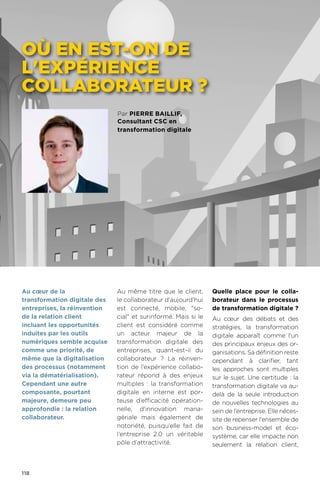 118
Par pierre baillif,
Consultant CSC en
transformation digitale
où en est-on de
l'expérience
collaborateur ?
Au même titre que le client,
le collaborateur d’aujourd’hui
est connecté, mobile, so-
cial et surinformé. Mais si le
client est considéré comme
un acteur majeur de la
transformation digitale des
entreprises, quant-est-il du
collaborateur ? La réinven-
tion de l’expérience collabo-
rateur répond à des enjeux
multiples : la transformation
digitale en interne est por-
teuse d’efficacité opération-
nelle, d'innovation mana-
gériale mais également de
notoriété, puisqu’elle fait de
l’entreprise 2.0 un véritable
pôle d’attractivité.
Quelle place pour le colla-
borateur dans le processus
de transformation digitale ?
Au cœur des débats et des
stratégies, la transformation
digitale apparaît comme l'un
des principaux enjeux des or-
ganisations. Sa définition reste
cependant à clarifier, tant
les approches sont multiples
sur le sujet. Une certitude : la
transformation digitale va au-
delà de la seule introduction
de nouvelles technologies au
sein de l’entreprise. Elle néces-
site de repenser l'ensemble de
son business-model et éco-
système, car elle impacte non
seulement la relation client,
Au cœur de la
transformation digitale des
entreprises, la réinvention
de la relation client
incluant les opportunités
induites par les outils
numériques semble acquise
comme une priorité, de
même que la digitalisation
des processus (notamment
via la dématérialisation).
Cependant une autre
composante, pourtant
majeure, demeure peu
approfondie : la relation
collaborateur.
 