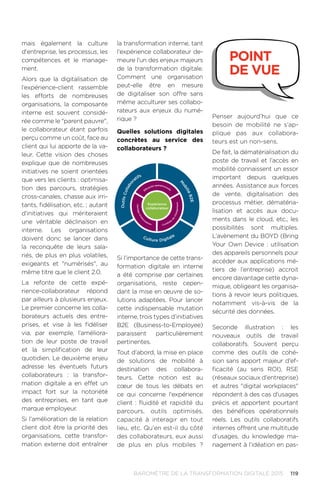119BAROMÈTRE de la transformation digitale 2015
mais également la culture
d'entreprise, les processus, les
compétences et le manage-
ment.
Alors que la digitalisation de
l’expérience-client rassemble
les efforts de nombreuses
organisations, la composante
interne est souvent considé-
rée comme le parent pauvre,
le collaborateur étant parfois
perçu comme un coût, face au
client qui lui apporte de la va-
leur. Cette vision des choses
explique que de nombreuses
initiatives ne soient orientées
que vers les clients : optimisa-
tion des parcours, stratégies
cross-canales, chasse aux irri-
tants, fidélisation, etc. ; autant
d’initiatives qui mériteraient
une véritable déclinaison en
interne. Les organisations
doivent donc se lancer dans
la reconquête de leurs sala-
riés, de plus en plus volatiles,
exigeants et numérisés, au
même titre que le client 2.0.
La refonte de cette expé-
rience-collaborateur répond
par ailleurs à plusieurs enjeux.
Le premier concerne les colla-
borateurs actuels des entre-
prises, et vise à les fidéliser
via, par exemple, l’améliora-
tion de leur poste de travail
et la simplification de leur
quotidien. Le deuxième enjeu
adresse les éventuels futurs
collaborateurs : la transfor-
mation digitale a en effet un
impact fort sur la notoriété
des entreprises, en tant que
marque employeur.
Si l’amélioration de la relation
client doit être la priorité des
organisations, cette transfor-
mation externe doit entraîner
la transformation interne, tant
l'expérience collaborateur de-
meure l'un des enjeux majeurs
de la transformation digitale.
Comment une organisation
peut-elle être en mesure
de digitaliser son offre sans
même acculturer ses collabo-
rateurs aux enjeux du numé-
rique ?
Quelles solutions digitales
concrètes au service des
collaborateurs ?
Si l’importance de cette trans-
formation digitale en interne
a été comprise par certaines
organisations, reste cepen-
dant la mise en œuvre de so-
lutions adaptées. Pour lancer
cette indispensable mutation
interne, trois types d’initiatives
B2E (Business-to-Employee)
paraissent particulièrement
pertinentes.
Tout d’abord, la mise en place
de solutions de mobilité à
destination des collabora-
teurs. Cette notion est au
cœur de tous les débats en
ce qui concerne l'expérience
client : fluidité et rapidité du
parcours, outils optimisés,
capacité à interagir en tout
lieu, etc. Qu'en est-il du côté
des collaborateurs, eux aussi
de plus en plus mobiles ?
OutilsCollabo
ratifs
M
obiliéB2E
Culture Digitale
Expérience
collaborateur
Partaged’info
rm
ation Conduite
de
changement
Effi
cacité opérationnelle
Penser aujourd’hui que ce
besoin de mobilité ne s’ap-
plique pas aux collabora-
teurs est un non-sens.
De fait, la dématérialisation du
poste de travail et l’accès en
mobilité connaissent un essor
important depuis quelques
années. Assistance aux forces
de vente, digitalisation des
processus métier, dématéria-
lisation et accès aux docu-
ments dans le cloud, etc., les
possibilités sont multiples.
L’avènement du BOYD (Bring
Your Own Device : utilisation
des appareils personnels pour
accéder aux applications mé-
tiers de l’entreprise) accroit
encore davantage cette dyna-
mique, obligeant les organisa-
tions à revoir leurs politiques,
notamment vis-à-vis de la
sécurité des données.
Seconde illustration : les
nouveaux outils de travail
collaboratifs. Souvent perçu
comme des outils de cohé-
sion sans apport majeur d'ef-
ficacité (au sens ROI), RSE
(réseaux sociaux d'entreprise)
et autres digital workplaces
répondent à des cas d'usages
précis et apportent pourtant
des bénéfices opérationnels
réels. Les outils collaboratifs
internes offrent une multitude
d’usages, du knowledge ma-
nagement à l’idéation en pas-
point
de vue
 