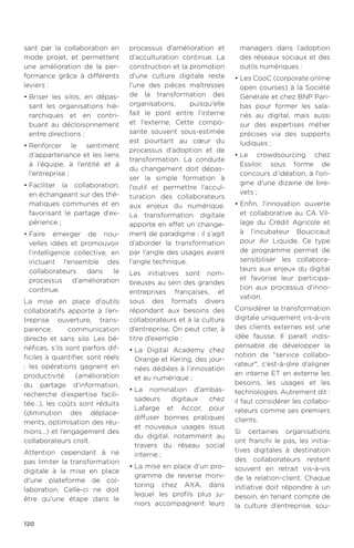 120
sant par la collaboration en
mode projet, et permettent
une amélioration de la per-
formance grâce à différents
leviers :
•	Briser les silos, en dépas-
sant les organisations hié-
rarchiques et en contri-
buant au décloisonnement
entre directions ;
•	Renforcer le sentiment
d’appartenance et les liens
à l’équipe, à l’entité et à
l’entreprise ;
•	Faciliter la collaboration,
en échangeant sur des thé-
matiques communes et en
favorisant le partage d’ex-
périence ;
•	Faire émerger de nou-
velles idées et promouvoir
l’intelligence collective, en
incluant l’ensemble des
collaborateurs dans le
processus d’amélioration
continue.
La mise en place d’outils
collaboratifs apporte à l’en-
treprise ouverture, trans-
parence, communication
directe et sans silo. Les bé-
néfices, s’ils sont parfois dif-
ficiles à quantifier, sont réels
: les opérations gagnent en
productivité (amélioration
du partage d’information,
recherche d’expertise facili-
tée…), les coûts sont réduits
(diminution des déplace-
ments, optimisation des réu-
nions…) et l’engagement des
collaborateurs croît.
Attention cependant à ne
pas limiter la transformation
digitale à la mise en place
d'une plateforme de col-
laboration. Celle-ci ne doit
être qu'une étape dans le
processus d'amélioration et
d'acculturation continue. La
construction et la promotion
d'une culture digitale reste
l'une des pièces maîtresses
de la transformation des
organisations, puisqu'elle
fait le pont entre l'interne
et l'externe. Cette compo-
sante souvent sous-estimée
est pourtant au cœur du
processus d’adoption et de
transformation. La conduite
du changement doit dépas-
ser la simple formation à
l’outil et permettre l’accul-
turation des collaborateurs
aux enjeux du numérique.
La transformation digitale
apporte en effet un change-
ment de paradigme : il s’agit
d’aborder la transformation
par l’angle des usages avant
l’angle technique.
Les initiatives sont nom-
breuses au sein des grandes
entreprises françaises, et
sous des formats divers
répondant aux besoins des
collaborateurs et à la culture
d’entreprise. On peut citer, à
titre d’exemple :
•	La Digital Academy chez
Orange et Kering, des jour-
nées dédiées à l’innovation
et au numérique ;
•	La nomination d’ambas-
sadeurs digitaux chez
Lafarge et Accor, pour
diffuser bonnes pratiques
et nouveaux usages issus
du digital, notamment au
travers du réseau social
interne ;
•	La mise en place d’un pro-
gramme de reverse moni-
toring chez AXA, dans
lequel les profils plus ju-
niors accompagnent leurs
managers dans l’adoption
des réseaux sociaux et des
outils numériques :
•	Les CooC (corporate online
open courses) à la Société
Générale et chez BNP Pari-
bas pour former les sala-
riés au digital, mais aussi
sur des expertises métier
précises via des supports
ludiques ;
•	Le crowdsourcing chez
Essilor, sous forme de
concours d’idéation, à l’ori-
gine d’une dizaine de bre-
vets ;
•	Enfin, l'innovation ouverte
et collaborative au CA Vil-
lage du Crédit Agricole et
à l’incubateur Boucicaut
pour Air Liquide. Ce type
de programme permet de
sensibiliser les collabora-
teurs aux enjeux du digital
et favorise leur participa-
tion aux processus d’inno-
vation.
Considérer la transformation
digitale uniquement vis-à-vis
des clients externes est une
idée fausse. Il paraît indis-
pensable de développer la
notion de service collabo-
rateur, c’est-à-dire d’aligner
en interne ET en externe les
besoins, les usages et les
technologies. Autrement dit :
il faut considérer les collabo-
rateurs comme ses premiers
clients.
Si certaines organisations
ont franchi le pas, les initia-
tives digitales à destination
des collaborateurs restent
souvent en retrait vis-à-vis
de la relation-client. Chaque
initiative doit répondre à un
besoin, en tenant compte de
la culture d’entreprise, sou-
 