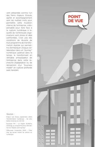 121BAROMÈTRE de la transformation digitale 2015
vent présentée comme l’un
des freins majeurs. Ecoute,
agilité et accompagnement
sont les maîtres mots pour
permettre cette mutation
interne de l’entreprise, indis-
pensable pour faire face à
la rupture numérique à la-
quelle de nombreuses orga-
nisations sont d’ores et déjà
confrontées. C'est une des
conditions de réussite de
tout programme de transfor-
mation digitale qui permet-
tra d'embarquer chaque col-
laborateur dans un journey
numérique cadencé dans le
temps, le transformant en
véritable ambassadeur de
l'entreprise dans cette re-
cherche d'adaptation ou de
réinvention d'un business
model en rupture profonde
avec l'existant.
Sources  :
Enjeux Les Echos (septembre 2014)
Transformation numérique  :  les plus
belles initiatives du CAC 40.
Exclusive RH - La Digital Academy
d’Orange, au programme de la 1ère édi-
tion du Digital Learning Day.
01Business (novembre 2014) - Chez
Axa, les jeunes initient les seniors au
numérique.
point
de vue
 