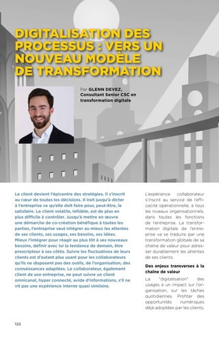 122
Par glenn devez,
Consultant Senior CSC en
transformation digitale
Digitalisation des
processus : vers un
nouveau modèle
de transformation
L’expérience collaborateur
s’inscrit au service de l’effi-
cacité opérationnelle, à tous
les niveaux organisationnels,
dans toutes les fonctions
de l’entreprise. La transfor-
mation digitale de l’entre-
prise va se traduire par une
transformation globale de sa
chaîne de valeur pour adres-
ser durablement les attentes
de ses clients.
Des enjeux transverses à la
chaîne de valeur
La digitalisation des
usages a un impact sur l’or-
ganisation, sur les tâches
quotidiennes. Profiter des
opportunités numériques
déjà adoptées par les clients,
Le client devient l’épicentre des stratégies. Il s’inscrit
au cœur de toutes les décisions. Il irait jusqu’à dicter
à l’entreprise ce qu’elle doit faire pour, peut-être, le
satisfaire. Le client volatile, infidèle, est de plus en
plus difficile à contrôler. Jusqu’à mettre en œuvre
une démarche de co-création bénéfique à toutes les
parties, l’entreprise veut intégrer au mieux les attentes
de ses clients, ses usages, ses besoins, ses idées.
Mieux l’intégrer pour réagir au plus tôt à ses nouveaux
besoins, définir avec lui la tendance de demain, être
prescripteur à ses côtés. Suivre les fluctuations de leurs
clients est d’autant plus usant pour les collaborateurs
qu’ils ne disposent pas des outils, de l’organisation, des
connaissances adaptées. Le collaborateur, également
client de son entreprise, ne peut suivre un client
omnicanal, hyper connecté, avide d’informations, s’il ne
vit pas une expérience interne quasi similaire.
 