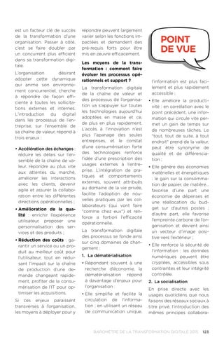 123BAROMÈTRE de la transformation digitale 2015
est un facteur clé de succès
de la transformation d’une
organisation. Passer à côté,
c’est se faire doubler par
un concurrent plus efficient
dans sa transformation digi-
tale.
L’organisation désirant
adopter cette dynamique
qui anime son environne-
ment concurrentiel, cherche
à répondre de façon effi-
ciente à toutes les sollicita-
tions externes et internes.
L’introduction du digital
dans les processus de l’en-
treprise, sur l’ensemble de
sa chaîne de valeur, répond à
trois enjeux :
•	Accélération des échanges :
réduire les délais sur l’en-
semble de la chaîne de va-
leur, répondre au plus vite
aux attentes du marché,
améliorer les interactions
avec les clients, devenir
agile et assurer la collabo-
ration entre les différentes
directions opérationnelles ;
•	Amélioration de la qua-
lité  : enrichir l’expérience
utilisateur, proposer une
personnalisation des ser-
vices et des produits ;
•	Réduction des coûts : ga-
rantir un service ou un pro-
duit au meilleur coût pour
l’utilisateur, tout en rédui-
sant l’impact sur la chaîne
de production d’une de-
mande changeant rapide-
ment, profiter de la consu-
mérisation de l’IT pour op-
timiser les acquisitions.
Si ces enjeux paraissent
transverses à l’organisation,
les moyens à déployer pour y
répondre peuvent largement
varier selon les fonctions im-
pactées et demandent des
pré-requis forts pour être
mis en œuvre efficacement.
Les moyens de la trans-
formation : comment faire
évoluer les processus opé-
rationnels et support ?
La transformation digitale
de la chaîne de valeur et
des processus de l’organisa-
tion va s’appuyer sur toutes
les technologies aujourd’hui
adoptées en masse et ce,
de plus en plus rapidement.
L’accès à l’innovation n’est
plus l’apanage des seules
entreprises, et le constat
d’une consumérisation forte
des technologies renforce
l’idée d’une prescription des
usages externes à l’entre-
prise. L’intégration de pra-
tiques et comportements
externes, souvent attribués
au domaine de la vie privée,
facilite l’adoption de nou-
velles pratiques par les col-
laborateurs (qui vont faire
comme chez eux) et ren-
force a fortiori l’efficacité
opérationnelle.
La transformation digitale
des processus se fonde ainsi
sur cinq domaines de chan-
gement :
1.	 La dématérialisation
•	Répondant souvent à une
recherche d’économie, la
dématérialisation répond
à davantage d’enjeux pour
l’organisation :
•	Elle simplifie et facilite la
circulation de l'informa-
tion : en utilisant un réseau
de communication unique,
l’information est plus faci-
lement et plus rapidement
accessible ;
•	Elle améliore la producti-
vité : en corrélation avec le
point précédent, une infor-
mation qui circule vite per-
met un gain de temps sur
de nombreuses tâches. Le
tout, tout de suite, à tout
endroit prend de la valeur,
peut être synonyme de
qualité et de différencia-
tion ;
•	Elle génère des économies
matérielles et énergétiques
: le gain sur la consomma-
tion de papier, de matière…
favorise d’une part une
économie de dépenses et
une réallocation du bud-
get sur d’autres postes  ;
d'autre part, elle favorise
l’empreinte carbone de l’or-
ganisation et devient ainsi
un vecteur d’image posi-
tive vers l’extérieur ;
•	Elle renforce la sécurité de
l'information : les données
numériques peuvent être
cryptées, accessibles sous
contraintes et leur intégrité
contrôlée.
2.	 La socialisation
En prise directe avec les
usages quotidiens que nous
faisons des réseaux sociaux à
titre privé, l’introduction des
mêmes principes collabora-
point
de vue
 