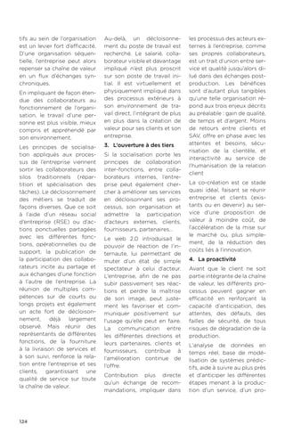124
tifs au sein de l’organisation
est un levier fort d’efficacité.
D’une organisation séquen-
tielle, l’entreprise peut alors
repenser sa chaîne de valeur
en un flux d’échanges syn-
chroniques.
En impliquant de façon éten-
due des collaborateurs au
fonctionnement de l’organi-
sation, le travail d’une per-
sonne est plus visible, mieux
compris et appréhendé par
son environnement.
Les principes de socialisa-
tion appliqués aux proces-
sus de l’entreprise viennent
sortir les collaborateurs des
silos traditionnels (répar-
tition et spécialisation des
tâches). Le décloisonnement
des métiers se traduit de
façons diverses. Que ce soit
à l’aide d’un réseau social
d’entreprise (RSE) ou d’ac-
tions ponctuelles partagées
avec les différentes fonc-
tions, opérationnelles ou de
support, la publication de
la participation des collabo-
rateurs incite au partage et
aux échanges d’une fonction
à l’autre de l’entreprise. La
réunion de multiples com-
pétences sur de courts ou
longs projets est également
un acte fort de décloison-
nement, déjà largement
observé. Mais réunir des
représentants de différentes
fonctions, de la fourniture
à la livraison de services et
à son suivi, renforce la rela-
tion entre l’entreprise et ses
clients, garantissant une
qualité de service sur toute
la chaîne de valeur.
Au-delà, un décloisonne-
ment du poste de travail est
recherché. Le salarié, colla-
borateur visible et davantage
impliqué n’est plus proscrit
sur son poste de travail ini-
tial. Il est virtuellement et
physiquement impliqué dans
des processus extérieurs à
son environnement de tra-
vail direct, l’intégrant de plus
en plus dans la création de
valeur pour ses clients et son
entreprise.
3.	 L’ouverture à des tiers
Si la socialisation porte les
principes de collaboration
inter-fonctions, entre colla-
borateurs internes, l’entre-
prise peut également cher-
cher à améliorer ses services
en décloisonnant ses pro-
cessus, son organisation et
admettre la participation
d’acteurs externes, clients,
fournisseurs, partenaires…
Le web 2.0 introduisait le
pouvoir de réaction de l’in-
ternaute, lui permettant de
muter d’un état de simple
spectateur à celui d’acteur.
L’entreprise, afin de ne pas
subir passivement ses réac-
tions et perdre la maîtrise
de son image, peut juste-
ment les favoriser et com-
muniquer positivement sur
l'usage qu'elle peut en faire.
La communication entre
les différentes directions et
leurs partenaires, clients et
fournisseurs, contribue à
l’amélioration continue de
l’offre.
Contribution plus directe
qu’un échange de recom-
mandations, impliquer dans
les processus des acteurs ex-
ternes à l’entreprise, comme
ses propres collaborateurs,
est un trait d’union entre ser-
vice et qualité jusqu’alors di-
lué dans des échanges post-
production. Les bénéfices
sont d’autant plus tangibles
qu’une telle organisation ré-
pond aux trois enjeux décrits
au préalable : gain de qualité,
de temps et d’argent. Moins
de retours entre clients et
SAV, offre en phase avec les
attentes et besoins, sécu-
risation de la clientèle, et
interactivité au service de
l’humanisation de la relation
client
La co-création est ce stade
quasi idéal, faisant se réunir
entreprise et clients (exis-
tants ou en devenir) au ser-
vice d’une proposition de
valeur à moindre coût, de
l’accélération de la mise sur
le marché ou, plus simple-
ment, de la réduction des
coûts liés à l’innovation.
4.	 La proactivité
Avant que le client ne soit
partie intégrante de la chaîne
de valeur, les différents pro-
cessus peuvent gagner en
efficacité en renforçant la
capacité d’anticipation, des
attentes, des défauts, des
failles de sécurité, de tous
risques de dégradation de la
production.
L’analyse de données en
temps réel, base de modé-
lisation de systèmes prédic-
tifs, aide à suivre au plus près
et d'anticiper les différentes
étapes menant à la produc-
tion d’un service, d’un pro-
 
