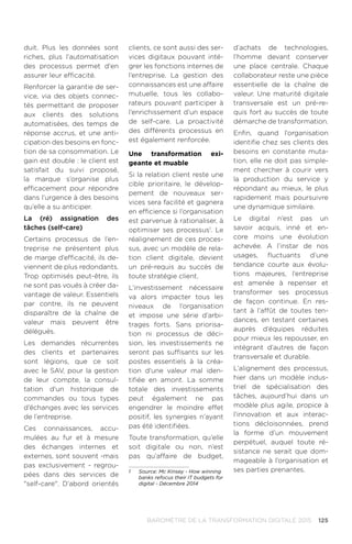 125BAROMÈTRE de la transformation digitale 2015
duit. Plus les données sont
riches, plus l’automatisation
des processus permet d'en
assurer leur efficacité.
Renforcer la garantie de ser-
vice, via des objets connec-
tés permettant de proposer
aux clients des solutions
automatisées, des temps de
réponse accrus, et une anti-
cipation des besoins en fonc-
tion de sa consommation. Le
gain est double : le client est
satisfait du suivi proposé,
la marque s’organise plus
efficacement pour répondre
dans l’urgence à des besoins
qu’elle a su anticiper.
La (ré) assignation des
tâches (self-care)
Certains processus de l’en-
treprise ne présentent plus
de marge d’efficacité, ils de-
viennent de plus redondants.
Trop optimisés peut-être, ils
ne sont pas voués à créer da-
vantage de valeur. Essentiels
par contre, ils ne peuvent
disparaître de la chaîne de
valeur mais peuvent être
délégués.
Les demandes récurrentes
des clients et partenaires
sont légions, que ce soit
avec le SAV, pour la gestion
de leur compte, la consul-
tation d'un historique de
commandes ou tous types
d’échanges avec les services
de l’entreprise.
Ces connaissances, accu-
mulées au fur et à mesure
des échanges internes et
externes, sont souvent -mais
pas exclusivement - regrou-
pées dans des services de
self-care. D’abord orientés
clients, ce sont aussi des ser-
vices digitaux pouvant inté-
grer les fonctions internes de
l’entreprise. La gestion des
connaissances est une affaire
mutuelle, tous les collabo-
rateurs pouvant participer à
l’enrichissement d’un espace
de self-care. La proactivité
des différents processus en
est également renforcée.
Une transformation exi-
geante et muable
Si la relation client reste une
cible prioritaire, le dévelop-
pement de nouveaux ser-
vices sera facilité et gagnera
en efficience si l’organisation
est parvenue à rationaliser, à
optimiser ses processus1
. Le
réalignement de ces proces-
sus, avec un modèle de rela-
tion client digitale, devient
un pré-requis au succès de
toute stratégie client.
L’investissement nécessaire
va alors impacter tous les
niveaux de l’organisation
et impose une série d’arbi-
trages forts. Sans priorisa-
tion ni processus de déci-
sion, les investissements ne
seront pas suffisants sur les
postes essentiels à la créa-
tion d'une valeur mal iden-
tifiée en amont. La somme
totale des investissements
peut également ne pas
engendrer le moindre effet
positif, les synergies n’ayant
pas été identifiées.
Toute transformation, qu’elle
soit digitale ou non, n’est
pas qu’affaire de budget,
1	 Source: Mc Kinsey - How winning
banks refocus their IT budgets for
digital - Décembre 2014
d’achats de technologies,
l’homme devant conserver
une place centrale. Chaque
collaborateur reste une pièce
essentielle de la chaîne de
valeur. Une maturité digitale
transversale est un pré-re-
quis fort au succès de toute
démarche de transformation.
Enfin, quand l’organisation
identifie chez ses clients des
besoins en constante muta-
tion, elle ne doit pas simple-
ment chercher à courir vers
la production du service y
répondant au mieux, le plus
rapidement mais poursuivre
une dynamique similaire.
Le digital n’est pas un
savoir acquis, inné et en-
core moins une évolution
achevée. A l’instar de nos
usages, fluctuants d’une
tendance courte aux évolu-
tions majeures, l’entreprise
est amenée à repenser et
transformer ses processus
de façon continue. En res-
tant à l’affût de toutes ten-
dances, en testant certaines
auprès d’équipes réduites
pour mieux les repousser, en
intégrant d’autres de façon
transversale et durable.
L’alignement des processus,
hier dans un modèle indus-
triel de spécialisation des
tâches, aujourd’hui dans un
modèle plus agile, propice à
l’innovation et aux interac-
tions décloisonnées, prend
la forme d’un mouvement
perpétuel, auquel toute ré-
sistance ne serait que dom-
mageable à l’organisation et
ses parties prenantes.
 