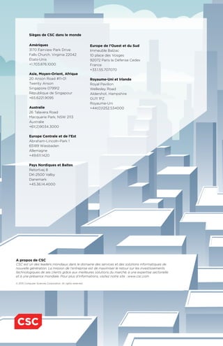 A propos de CSC
CSC est un des leaders mondiaux dans le domaine des services et des solutions informatiques de
nouvelle génération. La mission de l’entreprise est de maximiser le retour sur les investissements
technologiques de ses clients grâce aux meilleures solutions du marché, à une expertise sectorielle
et à une présence mondiale. Pour plus d’informations, visitez notre site : www.csc.com
© 2015 Computer Sciences Corporation. All rights reserved.
Sièges de CSC dans le monde
Amériques
3170 Fairview Park Drive
Falls Church, Virginia 22042
États-Unis
+1.703.876.1000
Asie, Moyen-Orient, Afrique
20 Anson Road #11-01
Twenty Anson
Singapore 079912
République de Singapour
+65.6221.9095
Australie
26 Talavera Road
Macquarie Park, NSW 2113
Australie
+61(2)9034.3000
Europe Centrale et de l’Est
Abraham-Lincoln-Park 1
65189 Wiesbaden
Allemagne
+49.611.1420
Pays Nordiques et Baltes
Retortvej 8
DK-2500 Valby
Danemark
+45.36.14.4000
Europe de l’Ouest et du Sud
Immeuble Balzac
10 place des Vosges
92072 Paris la Défense Cedex
France
+33.1.55.707070
Royaume-Uni et Irlande
Royal Pavilion
Wellesley Road
Aldershot, Hampshire
GU11 1PZ
Royaume-Uni
+44(0)1252.534000
 