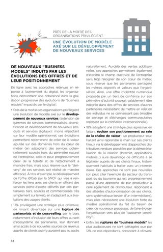 14
DE NOUVEAUX BUSINESS
MODELS INDUITS PAR LES
ÉVOLUTIONS DES OFFRES ET DE
LEUR POSITIONNEMENT
En ligne avec les approches retenues en ré-
ponse à l'avènement du digital, les organisa-
tions démontrent une cohérence dans la gra-
dation progressive des évolutions de business
models impactés par le digital :
•	Près de la moitié des organisations privilégient
une évolution de modèle axé sur le dévelop-
pement de nouveaux services (extension de
gammes de services commercialisés, diversi-
fication et développement de nouveaux pro-
duits et services digitaux).: moins impactant
sur leur modèle opérationnel, ces évolutions
permettent notamment de créer de la valeur
ajoutée sur des domaines hors du cœur de
métier (en adjoignant des services poten-
tiellement sourcés hors du périmètre naturel
de l'entreprise, celle-ci peut progressivement
créer de la fidélité et de l'attachement à
moindre frais, mais sous réserve que le deli-
very de ces services soit réalisé de manière
efficace). À titre d'exemple, le développement
de l'offre iDCab par la SNCF qui vise à ren-
forcer les liens avec ses clients en offrant des
services porte-à-porte délivrés par des par-
tenaires tiers, sourcés et commercialisés très
simplement sur le web, en s'adaptant aux évo-
lutions des usages clients.
•	17% privilégient une stratégie plus offensive,
en misant davantage sur une logique de
partenariats et de cross-selling, par le biais
notamment d'inclusion de leurs offres au sein
d'écosystème de partenaires, leur donnant
ainsi accès à de nouvelles sources de revenus
auprès de clients qui n'y auraient pas eu accès
naturellement. Au-delà des ventes addition-
nelles, ces approches permettent également
d'étendre le champ d'activité de l'entreprise
sans trop l'éloigner de son cœur de métier,
sous réserve que les partenaires partagent
les mêmes objectifs et valeurs que l'organi-
sation. Ainsi, une offre d'identité numérique
proposée par un tiers de confiance sur son
périmètre d'activité pourrait valablement être
intégrée dans des offres de services d'autres
partenaires nécessitant de mettre en relation
des individus ne se connaissant pas (modèle
de partage et d'échanges communautaires
reposant sur la confiance interpersonnelle).
•	18% adoptent une stratégie plus agressive, en
faisant évoluer son positionnement au sein
de la chaîne de valeur : un producteur sou-
haitant ainsi reprendre la main sur ses clients
finaux via le développement d'approches dis-
tributives rendues possibles par la dématéria-
lisation de la relation (Internet, applications
mobiles…) aura davantage de difficulté à se
légitimer auprès de ses clients finaux, histori-
quement habitués à traiter avec un intermé-
diaire. Ces approches ne sont pas nouvelles
(on peut citer l'exemple du secteur du trans-
port ou du tourisme qui est progressivement
passé d'une approche de pur producteur à
celle également de distributeur, répondant à
des attentes d'autonomisation de ses clients,
sans systématique besoin d'un intermédiaire),
mais elles nécessitent une évolution forte du
modèle opérationnel du fait du besoin de
créer de nouveaux processus, de faire évoluer
l'organisation vers plus de customer centri-
city…
•	Enfin, les ruptures de business models les
plus audacieuses ne sont partagées que par
12% de nos répondants, consistant à réinven-
Près de la moitié des
organisations privilégient
une évolution de modèle
axé sur le développement
de nouveaux services
 