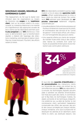 16
NOUVEAUX USAGES, NOUVELLE
EXPÉRIENCE CLIENT
Très logiquement, du fait que le digital s'est
introduit dans les organisations au travers
de l'évolution des usages et de l'expérience
client, c'est sur les projets relatifs à la cross-
canalité, au marketing relationnel, à la mobilité
et à l'appréhension des approches sociales de
leurs clients que les répondants estiment avoir
le plus progressé pour 56% d'entre eux. C'est
aussi la démonstration que la transformation
digitale a d'abord été l'apanage des direc-
tions marketing, commerciale et relation client.
Mais les choses évoluent. Pourtant, des efforts
restent à mener.
66% des répondants constatent que leur orga-
nisation a mis en place des approches multi-
canales, offrant systématiquement le choix à
leurs clients du canal de contact. Par contre,
seuls 34% estiment avoir développé des ap-
proches cross-canal réellement intégrées,
caractérisées par :
•	Une décorrélation forte entre les processus et
frontaux d'interaction (quel que soit le canal),
et l'orchestration des services et les usines
de gestion (mid et back-office), afin d'assu-
rer une homogénéité des parcours clients ;
•	Une capacité offerte aux clients de naviguer
de manière fluide entre chacun des canaux,
avec reprise du contexte d'un canal sur
l'autre, et possibilité d'interruption d'une inte-
raction avec continuation ultérieure.
Et que dire des capacités d'identification et
de personnalisation des interactions clients
sur l'ensemble des canaux de contact qui ne
sont effectives que pour 33% des répondants.?
Là encore, les technologies digitales peuvent
aider à satisfaire ces attentes d'individualisa-
tion forte de la part des clients. A commencer
par le Big Data, les technologies mobiles, les
objets connectés et les techniques d'algorith-
mie prédictive qui, au-delà de faciliter la (re)
connaissance client, permettent l'adaptation
contextuelle des offres, des services, des prix
et des canaux privilégiés par chaque individu,
chaque entreprise, ainsi que la proactivité en
devançant les attentes et en identifiant, avant
même le client, ses éventuels besoins. Ces
39%
APPROCHES
CROSS-CANAL
34%
des
répondants
constatent que leur
organisation a mis en
place des approches
cross-canal réellement intégrées
Seuls
 