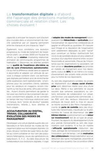 17BAROMÈTRE de la transformation digitale 2015
capacités à anticiper les besoins sont d'autant
plus cruciales dans un environnement de mar-
ché caractérisé par un zapping permanent
entre les marques et une chasse au deal !
Également, nous constatons une évolution
progressive du mode de traitement de l'expé-
rience client. Les années 2000 ont focalisé les
efforts sur la relation (marketing relationnel,
animation de communautés, programmes de
fidélisation…). Désormais, les attentes portent
sur la qualité de l'expérience elle-même au
sein du cycle d'interactions opérationnelles.
Ce qui fait la différence réside dans la capacité
à reconnaître et adapter son attitude de ser-
vices à chaque contexte client. Les technolo-
gies digitales permettent ainsi de ré-enchanter
cette expérience client opérationnelle : smart-
phones pour les conseillers clients, tablettes
pour les vendeurs en magasins, écrans inte-
ractifs sur les lieux de vente, véhicules connec-
tés… Autant d'outils permettant de garder le
lien avec ses clients en leur proposant des ser-
vices constamment adaptés, et de connaître
en temps réel leur historique relationnel avec
la marque, leurs zones de douleur passées
(réclamations, retards…), leurs attentes et
leurs usages.
ACCULTURATION AU DIGITAL,
TRAVAIL COLLABORATIF,
ÉVOLUTION DES MODES DE
MANAGEMENT
Développer une culture digitale auprès des col-
laborateurs et faire évoluer les modes de ma-
nagement grâce aux technologies digitales. Un
enjeu clé pour nombre de super héros du digi-
tal qui voient cohabiter en leur sein des popu-
lations hétérogènes, issues des générations du
baby-boom, X, Y, Z… Au-delà d'acculturer les
collaborateurs aux évolutions digitales, il s'agit
d'adapter des modes de management histori-
quement très hiérarchisés et verticalisés, pour
transversaliser les approches collaboratives et
gagner en efficacité au quotidien. Et s'assurer
que l'image et la réputation de l'organisation
sont valablement déployées au plan social
pour constituer un facteur d'attractivité fort
vis-à-vis de candidats de plus en plus volatils et
soucieux d'un équilibre raisonné entre vie pro-
fessionnelle et personnelle. Preuve de l'impor-
tance que les organisations lui accordent, cet
item arrive en deuxième position des priorités
en matière de changement pour nos répon-
dants, à plus de 80%. Et ce même si le niveau
d'avancement des projets reste encore limité
pour la moitié de nos répondants.
Au sein des organisations sondées, les projets
de déploiement d'un réseau social d'entre-
prise sont désormais réalité pour plus d'une
sur deux. Même si leur périmètre ne couvre
souvent que certaines populations ou cer-
tains domaines de collaboration (un projet,
une fonction, une opportunité commerciale…),
les RSE sont des vecteurs d'évolution des
pratiques de travail dont la mise en œuvre
se heurte souvent à des freins managériaux :
crainte de perte de contrôle dans des struc-
tures très hiérarchisées, inquiétude sur le phé-
nomène de caisse de résonnance des pro-
blèmes internes, questionnement sur le retour
sur investissement réel de ce type de projet.
Pourtant, les apports du développement d'une
plus grande transversalité au sein des orga-
nisations sont évidents. A la fois en matière
d'efficacité opérationnelle (réduction des
mails, partage de connaissance, promotion de
l'innovation, gain de temps…) et de motivation
des collaborateurs (responsabilisation accrue,
réduction des lignes managériale, proximité et
échanges plus ouverts). Ceci à condition d'être
La transformation digitale a d'abord
été l'apanage des directions marketing,
commerciale et relation client. Les
choses évoluent !
 