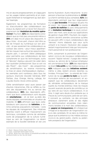 18
mis en œuvre progressivement, en s'appuyant
sur les usages métiers pertinents et en impli-
quant fortement le management qui doit don-
ner l'exemple.
Également, les programmes de formation
ou d'acculturation des collaborateurs aux
enjeux du digital sont un levier fort d'accom-
pagnement de l'évolution du modèle opéra-
tionnel. Pourtant, 32% des répondants consi-
dèrent que ce n'est pas une priorité même si
39% ont déjà mis en place des dispositifs. A
deux titres : d'une part, chacun doit être au
fait de l'impact du numérique sur son acti-
vité - et pas seulement les collaborateurs au
contact des clients - pour mieux appréhen-
der les risques mais surtout les opportunités.;
d'autre part, il convient d'être pédagogue
pour permettre aux collaborateurs de bien
comprendre en quoi les technologies, outils
et devices digitaux peuvent les aider dans
leur quotidien professionnel. Que ce soit via
des MooC3
, des CooC4
, des programmes
de sensibilisation, du reverse monitoring,
la mise en place d'ambassadeurs digitaux :
les exemples sont nombreux dans tous les
secteurs d'activité (Société Générale, BNP
Paribas, Axa, Orange, Kering, Lafarge, Air
Liquide, Essilor, Accor, entre autres).
Cette sensibilisation peut aussi passer par
d'autres mécanismes. Elle se reflète au tra-
vers des équipements mis au service des
collaborateurs. 86% des répondants affir-
ment que leurs collaborateurs sont équipés
de smartphones - et ce bien au-delà des
seules équipes commerciales en situation de
mobilité. Et 52% affirment que leurs colla-
borateurs sont pourvus de tablettes, a mi-
nima certaines populations nomades - voire
les équipes de management. Des initiatives
récentes visent à diffuser massivement ces
terminaux, considérés comme de véritables
outils de propagation de la culture numé-
rique au sein de l'organisation. Le récent
exemple de la Société Générale en est une
bonne illustration. Autre mécanisme : la pro-
pension à favoriser le phénomène du BYOD5
.
Le chemin semble là plus complexe, 62% des
répondants estimant que leur organisation
n'y est pas favorable. Principaux écueils mis
en avant : les risques de sécurité, la crainte
de perte de maîtrise du parc d'équipements
et la limitation technique à la seule consul-
tation des mails, sans accès aux applications
de gestion (type ERP). Pourtant, les organi-
sations doivent prendre conscience qu'elles
ne peuvent offrir à leurs collaborateurs des
devices moins élaborés que ceux qu'ils
utilisent à la maison, l'évolution des usages
restant majoritairement tirée par l'environne-
ment personnel et non professionnel.
Enfin, concernant la promotion de l'organi-
sation vis-à-vis de nouveaux collaborateurs,
souvent digital natives, l'usage des médias
sociaux au service de la marque employeur
est une tendance forte : 22% des répondants
se disent très actifs sur les médias sociaux, et
42% indiquent que des initiatives existent,
même si elles restent encore récentes ou
limitées. Principal frein : la volonté de l'insti-
tution de ne pas perdre la main sur la com-
munication externe de recrutement, en ac-
ceptant que les collaborateurs deviennent
de véritables ambassadeurs de la marque
auprès du monde extérieur. Avec les risques
souvent avancés de perte de contrôle sur ce
qui sera dit aux futurs collaborateurs. A ce
titre, il s'agit sans doute d'un prétexte qui, à
l'heure du communautaire, perd de son sens.
Il convient au contraire, via des principes
directeurs clairement actés et des règles
de communication encadrées mais néan-
moins laissées à la main des collaborateurs,
de gagner en transparence afin d'objectiver
l'image et la réputation de l'organisation vis-
à-vis des candidats. Et ce dans la même lo-
gique que la présence sur les médias sociaux
vis-à-vis du grand public, clients ou poten-
tiels prospects de l'organisation.
3 - MooC : Massive Online Open Course.
4 - CooC : Corporate Online Open Course.
5 - BYOD : Bring Your Own Device, ou possibilité accordée aux collaborateurs d’utiliser leurs appareils personnels à des fins
professionnelles sur leur lieu de travail.
 