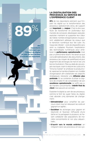 19BAROMÈTRE de la transformation digitale 2015
La digitalisation des
processus au service de
l'expérience client
81% de nos répondants estiment que l'im-
pact du digital sur la transformation des
processus opérationnels et/ou de support
est important ou majeur. C'est-à-dire que,
faute de transformer en profondeur leur
manière de concevoir, développer, exécuter,
exploiter, maintenir et supporter leur cœur
de métier, nombre d'organisations ne pour-
ront valablement adresser les enjeux que
la transition numérique leur fait subir. Au
risque de s'étioler - voire de disparaître sans
avoir su s'adapter. Pourtant, l'exploitation
des technologies numériques pour amé-
liorer la performance opérationnelle n'est
pas un phénomène récent. Ne serait-ce que
via la dématérialisation des documents, des
processus (au moyen de workflows) et plus
largement des échanges (le mail en est une
bonne illustration). Mais au-delà de ces pro-
jets tactiques visant à réduire les coûts et le
time-to-market et améliorer la productivi-
té, repenser la manière d'opérer son modèle
d'organisation afin d'atteindre ses objectifs
stratégiques nécessite une réflexion plus
profonde. Et se contenter d'utiliser le digi-
tal à de simples fin de consolidation de son
excellence opérationnelle ne suffit pas si,
de manière concomitante, l'intérêt final du
client n'est pas pris en compte.
Exploiter le digital au sein de ses processus,
comme le font les super héros du digital,
c'est aborder cinq domaines de change-
ment :
•	Dématérialiser pour simplifier les par-
cours client, tout en réduisant les coûts et
gagnant en agilité ;
•	Socialiser les échanges pour gagner en
réactivité et favoriser l'efficacité d'une
tâche en la partageant à plusieurs, en fai-
sant collaborer des populations de ma-
nière concomitante et non plus séquen-
tielle ;
•	S'ouvrir vers le monde extérieur, en
intégrant dans ses processus et ses sys-
impactdudigital
89%
des
répondants
estiment que
l'impact du digital
au sein de leur secteur
d'activité est important.
 