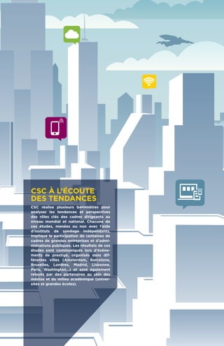 CSC à l’écoute
des tendances
CSC réalise plusieurs baromètres pour
analyser les tendances et perspectives
des rôles clés des cadres dirigeants au
niveau mondial et national. Chacune de
ces études, menées ou non avec l'aide
d'instituts de sondage indépendants,
implique la participation de centaines de
cadres de grandes entreprises et d'admi-
nistrations publiques. Les résultats de ces
études sont communiqués lors d'événe-
ments de prestige, organisés dans dif-
férentes villes (Amsterdam, Barcelone,
Bruxelles, Londres, Madrid, Lisbonne,
Paris, Washington…) et sont également
relayés par des partenaires au sein des
médias et du milieu académique (univer-
sités et grandes écoles).
 