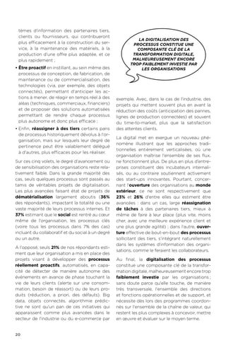 20
tèmes d'information des partenaires tiers,
clients ou fournisseurs, qui contribueront
plus efficacement à la construction du ser-
vice, à la maintenance des matériels, à la
production d'une offre plus adaptée, et ce
plus rapidement ;
•	Être proactif en instillant, au sein même des
processus de conception, de fabrication, de
maintenance ou de commercialisation, des
technologies (via, par exemple, des objets
connectés), permettant d'anticiper les ac-
tions à mener, de réagir en temps réel à des
aléas (techniques, commerciaux, financiers)
et de proposer des solutions automatisées
permettant de rendre chaque processus
plus autonome et donc plus efficace ;
•	Enfin, réassigner à des tiers certains pans
de processus historiquement dévolus à l'or-
ganisation, mais sur lesquels leur degré de
pertinence peut être valablement délégué
à d'autres, plus efficaces pour les réaliser.
Sur ces cinq volets, le degré d'avancement ou
de sensibilisation des organisations reste rela-
tivement faible. Dans la grande majorité des
cas, seuls quelques processus sont passés au
tamis de véritables projets de digitalisation.
Les plus avancées faisant état de projets de
dématérialisation largement aboutis (36%
des répondants), impactant la totalité ou une
vaste majorité de leurs processus internes. Et
37% estimant que le social est rentré au cœur
même de l'organisation, les processus clés
(voire tous les processus dans 7% des cas)
incluant du collaboratif et du social à un degré
ou un autre.
A l'opposé, seuls 21% de nos répondants esti-
ment que leur organisation a mis en place des
projets visant à développer des processus
réellement proactifs, automatisés, en capa-
cité de détecter de manière autonome des
événements en avance de phase touchant la
vie de leurs clients (alerte sur une consom-
mation, besoin de réassort) ou de leurs pro-
duits (réduction, a priori, des défauts). Big
data, objets connectés, algorithmie prédic-
tive ne sont qu'un pan de ces initiatives qui
apparaissent comme plus avancées dans le
secteur de l'industrie ou du e-commerce par
exemple. Avec, dans le cas de l'industrie, des
projets qui mettent souvent plus en avant la
réduction des coûts (anticipation des pannes,
lignes de production connectées) et souvent
du time-to-market, plus que la satisfaction
des attentes clients.
La digital met en exergue un nouveau phé-
nomène illustrant que les approches tradi-
tionnelles entièrement verticalisées, où une
organisation maîtrise l'ensemble de ses flux,
ne fonctionnent plus. De plus en plus d’entre-
prises constituent des incubateurs internali-
sés, ou au contraire soutiennent activement
des start-ups innovantes. Pourtant, concer-
nant l'ouverture des organisations au monde
extérieur, ce ne sont respectivement que
23% et 26% d'entre elles qui estiment être
avancées : dans un cas, large réassignation
de tâches à des partenaires tiers, mieux à
même de faire à leur place (plus vite, moins
cher, avec une meilleure expérience client et
une plus grande agilité) ; dans l'autre, ouver-
ture effective de bout-en-bout des processus
sollicitant des tiers, s'intégrant naturellement
dans les systèmes d'information des organi-
sations, comme le feraient les collaborateurs.
Au final, la digitalisation des processus
constitue une composante clé de la transfor-
mation digitale, malheureusement encore trop
faiblement investie par les organisations.;
sans doute parce qu'elle touche, de manière
très transversale, l'ensemble des directions
et fonctions opérationnelles et de support, et
nécessite dès lors des programmes coordon-
nés sur l'ensemble de la chaîne de valeur, qui
restent les plus complexes à concevoir, mettre
en œuvre et évaluer sur le moyen terme.
la digitalisation des
processus constitue une
composante clé de la
transformation digitale,
malheureusement encore
trop faiblement investie par
les organisations
 