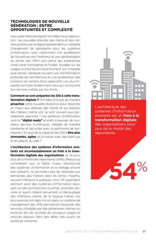 21BAROMÈTRE de la transformation digitale 2015
TECHNOLOGIES DE NOUVELLE
GÉNÉRATION : ENTRE
OPPORTUNITÉS ET COMPLEXITÉ
Nos super héros du digital l'ont déjà mis en applica-
tion : les nouvelles attentes des clients et des mé-
tiers portées par le digital représentent un véritable
changement de paradigme pour les systèmes
d'information, avec notamment une accélération
de l’ouverture vers l’extérieur et une généralisation
du temps réel. Offrir aux clients des expériences
cross-canal homogènes et fluides, fondées sur les
usages, en tout lieu et à tout moment, sur n’importe
quel device, nécessite souvent une transformation
profonde de l’architecture et une accélération des
livraisons de certains blocs applicatifs. Les plus im-
pactés sont bien évidemment ceux qui concourent
aux services visibles par les clients.
Comment se sont préparées les DSI à cette trans-
formation digitale ? Ont-elles anticipé de manière
proactive cette nouvelle révolution pour répondre
au mieux aux attentes des clients et aux besoins
des métiers, même s’ils ne sont souvent que par-
tiellement exprimés ? Les systèmes d'information
sont-ils digital ready et prêts à exposer de nou-
veaux services numériques, intégrés de manière
cohérente et sécurisée avec le patrimoine de l’en-
treprise ? Et quid de la capacité des DSI à être plus
innovantes, agiles, et à rivaliser avec des start-ups
et les géants du web ?
L’architecture des systèmes d'information exis-
tants est incontestablement un frein à la trans-
formation digitale des organisations, et ce pour
plus de la moitié des répondants (54%). Beaucoup
considèrent que le faible niveau d’évolutivité
des systèmes d'information et le silotage encore
bien présent, ne permettra pas de répondre aux
demandes des métiers dans les temps impartis,
souvent inférieurs à quelques mois. 1/4 cependant
estiment avoir des systèmes d'information repo-
sant sur des architectures ouvertes, orientées ser-
vices et ayant intégré nativement un découplage
des interfaces clients, de la logique métier. Les
plus avancés ont déjà mis en place un système de
management des APIs permettant d’exposer des
services utilisables par des partenaires internes ou
externes afin de co-créer de nouveaux usages et
services digitaux dans des délais très courts de
quelques semaines.
54%
L’architecture des
systèmes d'information
existants est un frein à la
transformation digitale
des organisations pour
plus de la moitié des
répondants
 