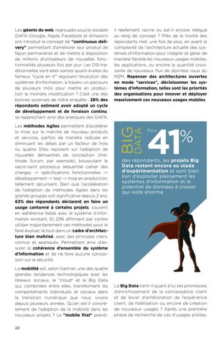 22
Les géants du web, regroupés sous le vocable
GAFA (Google, Apple, Facebook et Amazon)
ont introduit le concept de continuous deli-
very permettant d’améliorer leur produit de
façon permanente et de mettre à disposition
de millions d’utilisateurs de nouvelles fonc-
tionnalités plusieurs fois par jour. Les DSI tra-
ditionnelles sont-elles sorties quant-à-elles du
fameux cycle en V régissant l’évolution des
systèmes d'information, à travers un parcours
de plusieurs mois pour mettre en produc-
tion la moindre modification ? C’est une des
bonnes surprises de notre enquête : 28% des
répondants estiment avoir adopté un cycle
de développement et de livraison continu,
se rapprochant ainsi des pratiques des GAFA.
Les méthodes Agiles permettent d’accélérer
la mise sur le marché de nouveau produits
et services, parfois de manière radicale en
diminuant les délais par un facteur de trois
ou quatre. Elles reposent sur l’adoption de
nouvelles démarches de conception (mé-
thode Scrum, par exemple), bousculant le
sacro-saint processus séquentiel cahier des
charges - spécifications fonctionnelles -
développement - test - mise en production,
tellement sécurisant. Bien que l’accélération
de l’adoption de méthodes Agiles dans les
grands groupes soit significative depuis 2 ans,
63% des répondants déclarent en faire un
usage cantonné à certains projets, souvent
en adhérence faible avec le système d'infor-
mation existant. Et 23% affirment par contre
utiliser majoritairement ces méthodes pour le
faire évoluer, le tout dans un cadre d’architec-
ture bien maîtrisé, avec des principes clairs,
connus et appliqués. Permettant ainsi d’as-
surer la cohérence d’ensemble du système
d'information et de ne faire aucune conces-
sion sur la sécurité.
La mobilité est, selon Gartner, une des quatre
grandes tendances technologiques avec les
réseaux sociaux, le cloud et le Big Data
qui, combinées entre elles, transforment les
comportements individuels et sociaux dans
la transition numérique que nous vivons
depuis plusieurs années. Qu’en est-il concrè-
tement de l’adoption de la mobilité dans les
nouveaux projets ? Le mobile first prend-
il réellement racine ou est-il encore relégué
au rang de concept ? Près de la moitié des
répondants met, une fois de plus, en avant la
complexité de l’architecture actuelle des sys-
tèmes d'information pour intégrer et gérer de
manière flexible les nouveaux usages mobiles,
les applications, ou encore la quantité crois-
sante de nouveaux flux de données issus du
M2M. Repenser des architectures ouvertes
en mode services, décloisonner les sys-
tèmes d'information, telles sont les priorités
des organisations pour innover et déployer
massivement ces nouveaux usages mobiles.
Le Big Data tient-il quant à lui ses promesses
d’enrichissement de la connaissance client
et de levier d'amélioration de l’expérience
client, de fidélisation ou encore de création
de nouveaux usages ? Après une première
phase de recherche de cas d’usages pilotes,
des répondants, les projets Big
Data restent encore au stade
d’expérimentation et sont bien
loin d’exploiter pleinement les
systèmes d'information et le
potentiel de données à croiser
qui reste énorme
41%
PourBIG
DATA
 