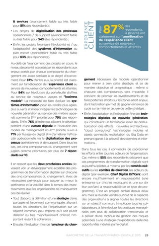 25BAROMÈTRE de la transformation digitale 2015
 services (avancement faible ou très faible
pour 51% des répondants) ;
•	Les projets de digitalisation des processus
opérationnels / de support (avancement faible
ou très faible pour 54% des répondants) ;
•	Enfin, les projets favorisant l'évolutivité et / ou
l'adaptabilité des systèmes d'information au
plan métier (avancement faible ou très faible
pour 63% des répondants).
Au-delà de l'avancement des projets en cours, le
niveau de priorité accordé par les répondants aux
enjeux portés par chaque composante du chan-
gement est assez similaire à ce degré d'avance-
ment. Pour 87% d'entre eux, la priorité est claire-
ment sur l'amélioration de l'expérience client au
service de nouveaux comportements et attentes.
Pour 84% sur l'évolution du portefeuille d'offres
au service de nouveaux usages et business
models. La nécessité de faire évoluer les sys-
tèmes d'information pour les rendre plus agiles,
plus ouverts et mieux intégrer les technologies de
nouvelle génération au service des métiers appa-
raît comme la 3ème
priorité pour 79% des répon-
dants. Enfin, 76% d'entre eux placent le dévelop-
pement d'une culture digitale et l'évolution des
modes de management en 4ème
priorité, suivis à
71% par l'usage du digital afin d'améliorer l'effica-
cité opérationnelle via la digitalisation des pro-
cessus opérationnels et de support. Dans tous les
cas, ces cinq composantes du changement sont
jugées comme prioritaires par plus de 7 répon-
dants sur 10.
Il en ressort que les deux prochaines années de-
vraient voir un développement accéléré des pro-
grammes de transformation digitale sur chacune
des cinq composantes du changement. Avec de
nécessaires pré-requis pour assurer au mieux la
pertinence et la viabilité dans le temps des inves-
tissements que les organisations ne manqueront
pas de réaliser :
•	Tout d'abord, la définition d'une stratégie claire,
partagée et largement communiquée, alignant
toutes les directions de l'organisation sur un
objectif commun, peu importe qu'il soit plutôt
défensif ou très majoritairement offensif, l'im-
portant restant la cohérence ;
•	Ensuite, l'évaluation fine de l'ampleur du chan-
gement nécessaire de modèle opérationnel
pour mener à bien cette stratégie, et ce de
manière objective et pragmatique ; même si
chacune des composantes sera impactée, il
convient de prioriser les investissements et de
faire porter les efforts sur les zones à fort enjeux,
dont l'activation permet de gagner en temps de
cycle sur la mise en œuvre de cette stratégie ;
•	Enfin, l'exploitation et l'intégration fine des tech-
nologies digitales de nouvelle génération,
qui constituent un formidable levier de démul-
tiplication des efforts : nouvelles architectures,
cloud computing, technologies mobiles et
objets connectés, exploitation du Big Data en
prenant garde à la sécurité des données et infor-
mations…
Dans tous les cas, il conviendra de coordonner
les efforts entre tous les acteurs de l'organisation.
Car, même si 55% des répondants déclarent que
ces programmes de transformation digitale sont
aujourd'hui pilotés, a minima, par les comités exé-
cutifs ou les comités de direction, les acteurs du
digital (par exemple, Chief Digital Officers) sont
encore insuffisamment en responsabilité (une
entreprise sur cinq les impliquant et une sur dix
leur confiant la responsabilité de ce type de pro-
gramme). C'est un progrès certain depuis deux
ans, mais la réussite viendra surtout de la capacité
des organisations à aligner toutes les directions
sur un objectif commun, à impliquer tous les col-
laborateurs, à faire évoluer les pratiques managé-
riales vers plus de collaboration transversale, et
à passer d'une tactique de gestion des risques
potentiels à une stratégie d'exploitation réelle des
opportunités induites par le digital.
des
répondants,
la priorité est
clairement sur l'amélioration
de l'expérience client
au service de nouveaux
comportements et attentes
87%
Pour
EXPÉRIENCE
CLIENT
 