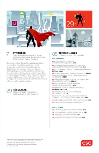 synthèse
Transformation digitale: d'une
approche tactique à une stratégie
offensive et transversale
"Business models" disruptifs, usages des produits
en constante (r)évolution, expérience client
renouvelée, acculturation des collaborateurs,
digitalisation des processus dans une logique
d'efficacité opérationnelle, exploitation en continu
des technologies de nouvelle génération : autant de
composantes du changement sur lesquelles les super
héros du digital jouent pour mettre en oeuvre des
stratégies de transformation véritablement en rupture,
offensives, pérennes et rentables.
résultats
Découvrez les principaux
enseignements de l’enquête
témoignages
Le point de vue des experts
avis d'experts
86. pierre kalfon, partner,
transformation digitale. CSC
90. benjamin amsaleg, practice partner,
mobilité et transformation digitale. csc
92. gilles babinet, digital champion et président.
captain dash
94. patrick bertrand, directeur général. cegid
vice-président du comité "transformation
numérique". medef
96. fernando birman, head of the digital and
collaboration office. solvay
98. malcolm boyd, senior manager,
transformation digitale. CSC
100. Franck gervais, directeur général.
voyages- SNCF.com
102. mehdi kallel, practice partner,
salesforce.com. csc
104. philippe limantour, associate partner,
conseil et stratégie "cloud computing". csc
106. rémi vécina, partner, digital et finance. CSC
108. le digital vu par nos répondants
points de vue
110. tiphaine quéguiner, consultante. CSC
114. julie chablat, senior consultante. CSC
118. pierre bailliF, consultant. CSC
122. glenn devez, senior consultant. CSC
7
7
29
85
85
Les opinions exprimées dans ce rapport n’engagent que leur
auteur. La reproduction totale ou partielle des articles est
autorisée sous réserve de l’accord écrit de CSC.
Copyright ©2015 Computer Sciences Corporation.
All rights reserved.
29
 