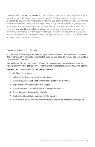 31BAROMÈTRE de la transformation digitale 2015
Couverture de l'étude
147 réponses à notre enquête menée en ligne, majoritairement d'organisations françaises
(140 répondants) et belges (7 répondants), et ce sur une base d'a minima 105 organisations
identifiées distinctement.
Rappel des profils des répondants : PDG et DG, responsables des fonctions marketing,
digitale, commerciale, distribution et relation client, responsables qualité, DSI, DAF et DRH.
42 questions posées autour de huit grands thèmes :
1.	 Profil de l'organisation ;
2.	 Influence du digital sur le secteur d'activité ;
3.	 Conception, usages et positionnement du portefeuille d'offres ;
4.	 Expérience client et évolution des usages ;
5.	 Digitalisation des processus opérationnels et de support ;
6.	 Développement d'une culture digitale ;
7.	 Évolutivité et agilité des systèmes d'information ;
8.	 Auto-évaluation du niveau d'avancement des projets de transformation digitale.
La répartition des 147 réponses à notre enquête s'est effectuée majoritairement
sur la France (140 répondants) et la Belgique (7 répondants). Le panel des
répondants couvre l'ensemble des fonctions des organisations, sans seuil minimal
en termes de taille (avec 41% des répondants appartenant à des organisations
de plus de 3 000 collaborateurs). L'ensemble des secteurs d'activité est couvert,
avec une prépondérance des services : services aux entreprises, transport et
tourisme, commerce et distribution, services financiers et assurances. Le panel
des répondants inclut également tant des opérateurs B2C que B2B, même si ces
premiers sont mieux représentés.
 