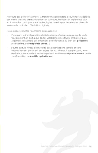 35BAROMÈTRE de la transformation digitale 2015
Au cours des dernières années, la transformation digitale a souvent été abordée
par le seul biais du client : fluidifier son parcours, faciliter son expérience tout
en limitant les coûts grâce aux technologies numériques restaient les objectifs
majeurs de tout plan d'évolution digitale.
Notre enquête illustre néanmoins deux aspects :
•	 d'une part, la transformation digitale adresse d'autres enjeux que la seule
relation client, et doit, pour porter valablement ses fruits, embrasser plus
largement l'ensemble des directions de l'entreprise au plan des processus,
de la culture, de l'usage des offres… ;
•	 d'autre part, le niveau de maturité des organisations semble encore
majoritairement porter sur ces sujets liés aux clients, à son parcours, à son
expérience, en abordant moins largement les thèmes organisationnels ou de
transformation de modèle opérationnel.
 