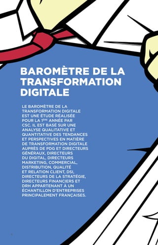 Le Baromètre de la
Transformation Digitale
est une étude réalisée
pour la 1ère
année par
CSC. Il est basé sur une
analyse qualitative et
quantitative des tendances
et perspectives en matière
de transformation digitale
auprès de PDG et directeurs
généraux, directeurs
du digital, directeurs
marketing, commercial,
distribution, qualité
et relation client, DSI,
directeurs de la stratégie,
directeurs financiers et
DRH appartenant à un
échantillon d'entreprises
principalement françaises.
Baromètre de la
transformation
digitale
4
 