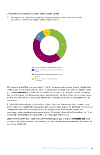 43BAROMÈTRE de la transformation digitale 2015
Alors que le digital favorise une relation client / entreprise davantage directe et bilatérale,
l’implication en amont des clients dans la conception d’offres et de services reste encore
au stade expérimental. Si 43% des répondants indiquent une prise en compte plus large
des commentaires clients (dans un souci d’amélioration de leurs offres par exemple), peu
d’entre eux ont franchi le pas d’une démarche structurée et aboutie de co-création et de
partenariat.
A l’exception de quelques initiatives (on citera notamment l’exemple des concepts cars
d'un constructeur automobile issus d’un concours conduit auprès de 200 000 internautes),
l’intégration des clients dans les cycles de conception en amont reste encore peu
structurée malgré certains avantages notables (réduction des coûts d’innovation, du time
to market, amélioration des produits et de l’engagement client…).
Étonnamment, 39% des répondants affirment toujours que le digital n’impacte pas leurs
processus existants. A noter que le niveau de maturité digitale est également fortement lié
au secteur d'activité.
11%
7%
39%
43%
Pas de modiﬁcation des processus existants
Prise en compte plus large des commentaires
clients
Implication des clients  partenaires sur tout
le cycle
Démarche structurée de co-idéation/
co-création
3.1	En matière de cycle de conception, développement, mise surle marché de
vos offres, comment s'adapte votre organisation ?
L'implication des clients en amont reste encore limitée
 