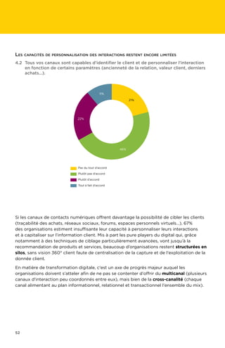 52
Si les canaux de contacts numériques offrent davantage la possibilité de cibler les clients
(traçabilité des achats, réseaux sociaux, forums, espaces personnels virtuels…), 67%
des organisations estiment insuffisante leur capacité à personnaliser leurs interactions
et à capitaliser sur l’information client. Mis à part les pure players du digital qui, grâce
notamment à des techniques de ciblage particulièrement avancées, vont jusqu’à la
recommandation de produits et services, beaucoup d’organisations restent structurées en
silos, sans vision 360° client faute de centralisation de la capture et de l'exploitation de la
donnée client.
En matière de transformation digitale, c'est un axe de progrès majeur auquel les
organisations doivent s'atteler afin de ne pas se contenter d'offrir du multicanal (plusieurs
canaux d'interaction peu coordonnés entre eux), mais bien de la cross-canalité (chaque
canal alimentant au plan informationnel, relationnel et transactionnel l'ensemble du mix).
4.2	Tous vos canaux sont capables d'identifier le client et de personnaliser l'interaction
en fonction de certains paramètres (ancienneté de la relation, valeur client, derniers
achats...).
11%
21%
46%
22%
Pas du tout d’accord
Plutôt pas d’accord
Plutôt d’accord
Tout à fait d’accord
Les capacités de personnalisation des interactions restent encore limitées
 