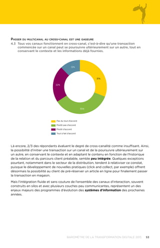 53BAROMÈTRE de la transformation digitale 2015
Là encore, 2/3 des répondants évaluent le degré de cross-canalité comme insuffisant. Ainsi,
la possibilité d’initier une transaction sur un canal et de la poursuivre ultérieurement sur
un autre, en conservant le contexte et en adaptant le contenu en fonction de l'historique
de la relation et du parcours client préalable, semble peu intégrée. Quelques exceptions
pourtant, notamment dans le secteur de la distribution, tendent à relativiser ce constat,
puisque le développement de nouvelles pratiques (click and collect, par exemple) offrent
désormais la possibilité au client de pré-réserver un article en ligne pour finalement passer
la transaction en magasin.
Mais l'intégration fluide et sans couture de l'ensemble des canaux d'interaction, souvent
construits en silos et avec plusieurs couches peu communicantes, représentent un des
enjeux majeurs des programmes d'évolution des systèmes d'information des prochaines
années.
4.3	Tous vos canaux fonctionnent en cross-canal, c'est-à-dire qu'une transaction
commencée sur un canal peut se poursuivre ultérieurement sur un autre, tout en
conservant le contexte et les informations déjà fournies.
12%
31%
35%
22%
Pas du tout d’accord
Plutôt pas d’accord
Plutôt d’accord
Tout à fait d’accord
Passer du multicanal au cross-canal est une gageure
 