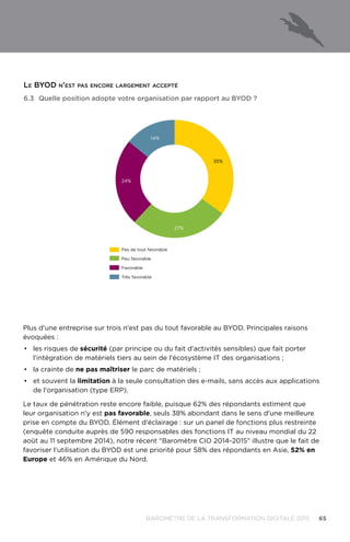 65BAROMÈTRE de la transformation digitale 2015
Plus d'une entreprise sur trois n'est pas du tout favorable au BYOD. Principales raisons
évoquées :
•	 les risques de sécurité (par principe ou du fait d'activités sensibles) que fait porter
l'intégration de matériels tiers au sein de l'écosystème IT des organisations ;
•	 la crainte de ne pas maîtriser le parc de matériels ;
•	 et souvent la limitation à la seule consultation des e-mails, sans accès aux applications
de l'organisation (type ERP).
Le taux de pénétration reste encore faible, puisque 62% des répondants estiment que
leur organisation n'y est pas favorable, seuls 38% abondant dans le sens d'une meilleure
prise en compte du BYOD. Élément d'éclairage : sur un panel de fonctions plus restreinte
(enquête conduite auprès de 590 responsables des fonctions IT au niveau mondial du 22
août au 11 septembre 2014), notre récent Baromètre CIO 2014-2015 illustre que le fait de
favoriser l'utilisation du BYOD est une priorité pour 58% des répondants en Asie, 52% en
Europe et 46% en Amérique du Nord.
6.3	Quelle position adopte votre organisation par rapport au BYOD ?
14%
35%
27%
24%
Pas de tout favorable
Peu favorable
Favorable
Très favorable
Le BYOD n'est pas encore largement accepté
 