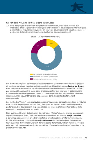 73BAROMÈTRE de la transformation digitale 2015
7.3	 Lors des projets d’évolution du système d'information, avez-vous recours aux
méthodes dites Agiles (travail conjoint entre métier et développeurs informatiques,
présentations régulières du système en cours de développement, souplesse dans le
périmètre de fonctionnalités qui peut évoluer au cours du projet…) ?
63%
23%
14%
Pas d’utilisation de ce type de méthodes
Usage limité pour certains types de projets
Méthodes Agiles majoritairement utilisées
(base : 121 répondants hors NSP)
Les méthodes Agiles permettent d’accélérer la mise sur le marché de nouveau produits
et services, parfois de manière radicale, en diminuant les délais par un facteur de 3 ou 4.
Elles reposent sur l’adoption de nouvelles démarches de conception (méthode Scrum,
par exemple) bousculant le sacro-saint processus cahier des charges - spécifications
fonctionnelles - développement - test - mise en production, séquentiel et tellement
sécurisant, mais souvent trop long et pénalisant dans des contextes fortement
concurrentiels.
Les méthodes Agiles sont déployées au sein d’équipes de conception dédiées et réduites
(une dizaine de personnes tout au plus), associant les métiers et l’IT, voire les clients et
partenaires. Ces équipes sont responsabilisées sur toute la chaîne de fabrication, de la
conception au déploiement en production.
Bien que l’accélération de l’adoption de méthodes Agiles dans les grands groupes soit
significative depuis 2 ans, 63% des répondants déclarent en faire un usage cantonné
à certains projets, souvent en adhérence faible avec le système d'information existant.
Et 23% affirment par contre utiliser majoritairement ces méthodes pour faire évoluer
leurs systèmes d'information, le tout dans un cadre d’architecture bien maîtrisé, avec des
principes clairs, connus et appliqués permettant d’assurer la cohérence d’ensemble et de
préserver leur sécurité.
Les méthodes Agiles ne sont pas encore généralisées
 