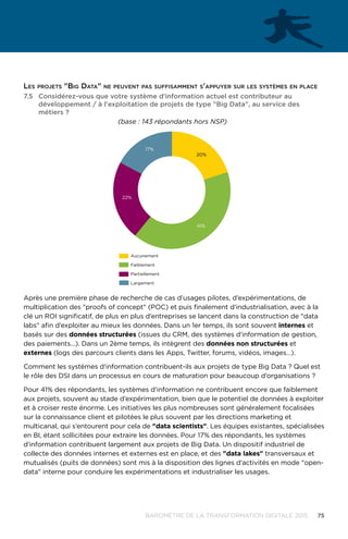 75BAROMÈTRE de la transformation digitale 2015
Les projets Big Data ne peuvent pas suffisamment s'appuyer sur les systèmes en place
7.5	 Considérez-vous que votre système d'information actuel est contributeur au
développement / à l'exploitation de projets de type Big Data, au service des
métiers ?
41%
22%
17%
20%
Aucunement
Faiblement
Partiellement
Largement
(base : 143 répondants hors NSP)
Après une première phase de recherche de cas d’usages pilotes, d’expérimentations, de
multiplication des proofs of concept (POC) et puis finalement d’industrialisation, avec à la
clé un ROI significatif, de plus en plus d’entreprises se lancent dans la construction de data
labs afin d’exploiter au mieux les données. Dans un 1er temps, ils sont souvent internes et
basés sur des données structurées (issues du CRM, des systèmes d'information de gestion,
des paiements…). Dans un 2ème temps, ils intègrent des données non structurées et
externes (logs des parcours clients dans les Apps, Twitter, forums, vidéos, images…).
Comment les systèmes d'information contribuent-ils aux projets de type Big Data ? Quel est
le rôle des DSI dans un processus en cours de maturation pour beaucoup d’organisations ?
Pour 41% des répondants, les systèmes d'information ne contribuent encore que faiblement
aux projets, souvent au stade d’expérimentation, bien que le potentiel de données à exploiter
et à croiser reste énorme. Les initiatives les plus nombreuses sont généralement focalisées
sur la connaissance client et pilotées le plus souvent par les directions marketing et
multicanal, qui s’entourent pour cela de data scientists. Les équipes existantes, spécialisées
en BI, étant sollicitées pour extraire les données. Pour 17% des répondants, les systèmes
d'information contribuent largement aux projets de Big Data. Un dispositif industriel de
collecte des données internes et externes est en place, et des data lakes transversaux et
mutualisés (puits de données) sont mis à la disposition des lignes d'activités en mode open-
data interne pour conduire les expérimentations et industrialiser les usages.
 