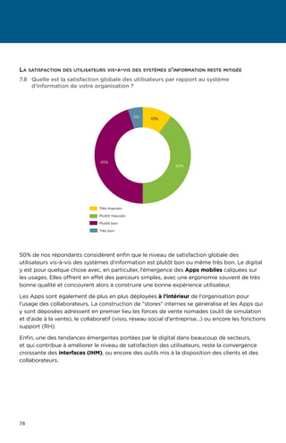 78
7.8	Quelle est la satisfaction globale des utilisateurs par rapport au système
d'information de votre organisation ?
40%
45%
5% 10%
Très mauvais
Plutôt mauvais
Plutôt bon
Très bon
50% de nos répondants considèrent enfin que le niveau de satisfaction globale des
utilisateurs vis-à-vis des systèmes d'information est plutôt bon ou même très bon. Le digital
y est pour quelque chose avec, en particulier, l’émergence des Apps mobiles calquées sur
les usages. Elles offrent en effet des parcours simples, avec une ergonomie souvent de très
bonne qualité et concourent alors à construire une bonne expérience utilisateur.
Les Apps sont également de plus en plus déployées à l’intérieur de l'organisation pour
l’usage des collaborateurs. La construction de stores internes se généralise et les Apps qui
y sont déposées adressent en premier lieu les forces de vente nomades (outil de simulation
et d’aide à la vente), le collaboratif (visio, réseau social d'entreprise…) ou encore les fonctions
support (RH).
Enfin, une des tendances émergentes portées par le digital dans beaucoup de secteurs,
et qui contribue à améliorer le niveau de satisfaction des utilisateurs, reste la convergence
croissante des interfaces (IHM), ou encore des outils mis à la disposition des clients et des
collaborateurs.
La satisfaction des utilisateurs vis-à-vis des systèmes d'information reste mitigée
 