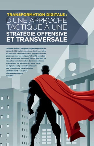 "Business models" disruptifs, usages des produits en
constante (r)évolution, expérience client renouvelée,
acculturation des collaborateurs, digitalisation des
processus dans une logique d'efficacité opération-
nelle, exploitation en continu des technologies de
nouvelle génération : autant de composantes du
changement sur lesquelles les super héros
du digital jouent pour mettre en oeuvre
des stratégies de transformation
véritablement en rupture,
offensives, pérennes et
rentables.
d'une approche
tactique à une
stratégie offensive
et transversale
Transformation Digitale :
8
 